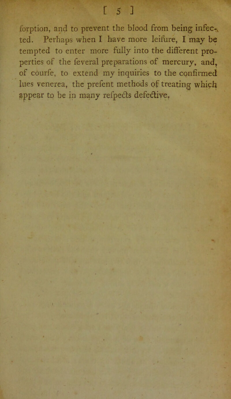 forption, and to prevent the blood from being infec-v ted. Perhaps when I have more leifure, I may be tempted to enter more fully into the different pro- perties of the feveral preparations of mercury, and, of courfe, to extend my inquiries to the confirmed lues venerea, the prefent methods of treating which appear to be in many refpects defe&ive.