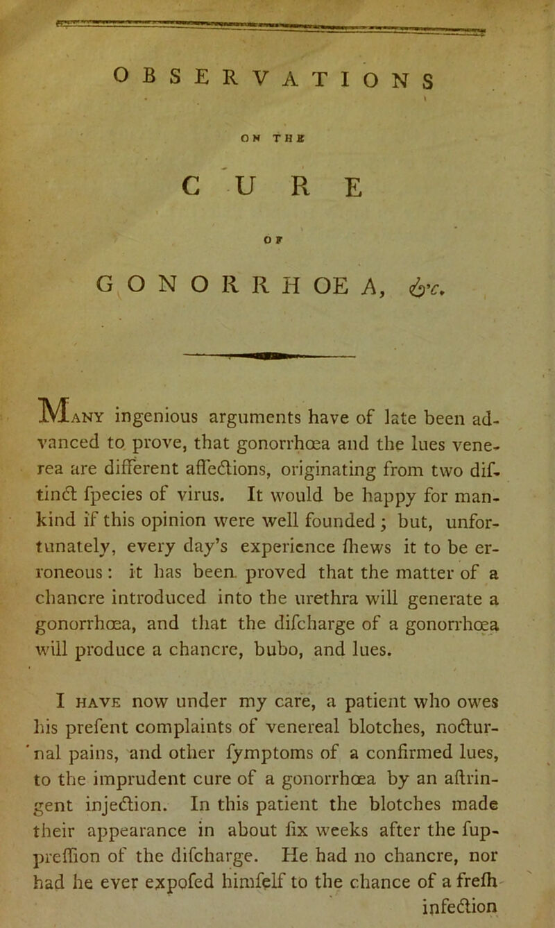 ON THE C U R E i o r GONORRHOEA, &c. IVIany ingenious arguments have of late been ad- vanced to prove, that gonorrhoea and the lues vene- rea are different affections, originating from two dif- tinCt fpecies of virus. It would be happy for man- kind if this opinion were well founded ; but, unfor- tunately, every day’s experience fhews it to be er- roneous : it has been, proved that the matter of a chancre introduced into the urethra will generate a gonorrhoea, and that the difcharge of a gonorrhoea will produce a chancre, bubo, and lues. I have now under my care, a patient who owes his prefent complaints of venereal blotches, noCtur- ' nal pains, and other fymptoms of a confirmed lues, to the imprudent cure of a gonorrhoea by an aftrin- gent injedlion. In this patient the blotches made their appearance in about fix weeks after the fup- preffion of the difcharge. He had no chancre, nor had he ever expofed himfelf to the chance of a frefh infeClion