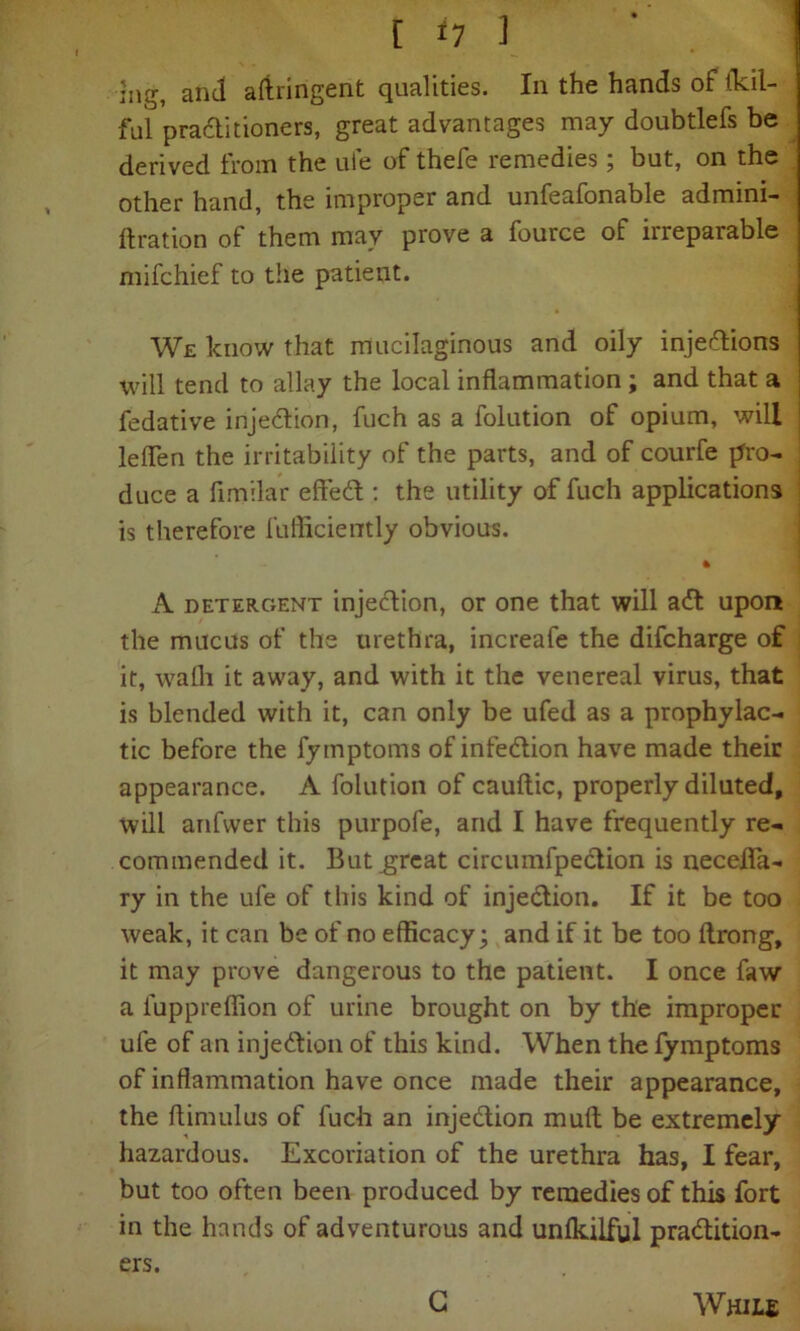 5ng, and aftringent qualities. In the hands of tkil- ful practitioners, great advantages may doubtlefs be derived from the ufe of thefe remedies; but, on the other hand, the improper and unfeafonable admini- ftration of them may prove a fource of irreparable mifchief to the patient. We know that mucilaginous and oily injections will tend to allay the local inflammation ; and that a J fedative injection, fuch as a folution of opium, will j leflen the irritability of the parts, and of courfe pro- duce a fimilar effeCt: the utility of fuch applications is therefore fufficiently obvious. * A detergent injection, or one that will ail upon the mucus of the urethra, increafe the difcharge of it, wafli it away, and with it the venereal virus, that is blended with it, can only be ufed as a prophylac- tic before the fymptoms of infection have made their appearance. A folution of cauftic, properly diluted, will anfvver this purpofe, and I have frequently re- commended it. But great circumfpection is necefla- ry in the ufe of this kind of injection. If it be too weak, it can be of no efficacy; and if it be too ftrong, it may prove dangerous to the patient. I once faw a luppreffion of urine brought on by the improper ufe of an injection of this kind. When the fymptoms of inflammation have once made their appearance, the ffimulus of fuch an injection mult be extremely hazardous. Excoriation of the urethra has, I fear, but too often been produced by remedies of this fort in the hands of adventurous and unlkilful practition- ers. G While