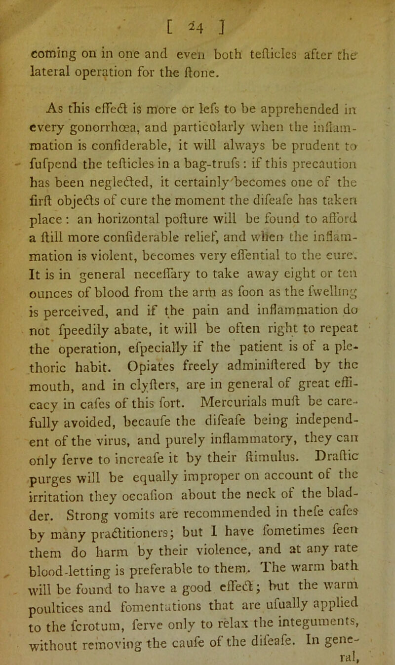 C M I coming on in one and even both tedicles after the lateral operation for the done. As this effeCt is more or lefs to be apprehended in every gonorrhoea, and particolarly when the inflam- mation is confiderable, it will always be prudent to fufpend the tedicles in a bag-trufs: if this precaution has been negle&ed, it certainly'becomes one of the fird objedls of cure the moment the difeafe has taken place: an horizontal podure will be found to afford a dill more confiderable relief, and when the inflam- mation is violent, becomes very effential to the cure. It is in general neceffary to take away eight or ten ounces of blood from the arm as foon as the lwelling is perceived, and if the pain and inflammation do not fpeedily abate, it will be often right to repeat the operation, efpecially if the patient is of a ple- thoric habit. Opiates freely adminidered by the mouth, and in clyders, are in general of great effi- cacy in cafes of this fort. Mercurials mud be care- fully avoided, becaufe the difeafe being independ- ent of the virus, and purely inflammatory, they can only ferve to increafe it by their dimulus. Drafiic purges will be equally improper on account ot the irritation they occafion about the neck oi the blad- der. Strong vomits are recommended in thefe cafes by many practitioners; but 1 have fometimes feen them do harm by their violence, and at any rate blood-letting is preferable to them. Ihe warm bath will be found to have a good effeCt ; hut the waim poultices and fomentations that are ufually applied to the ferotum, ferve only to relax the integuments, without removing the caufe of the dileafe. In gene-