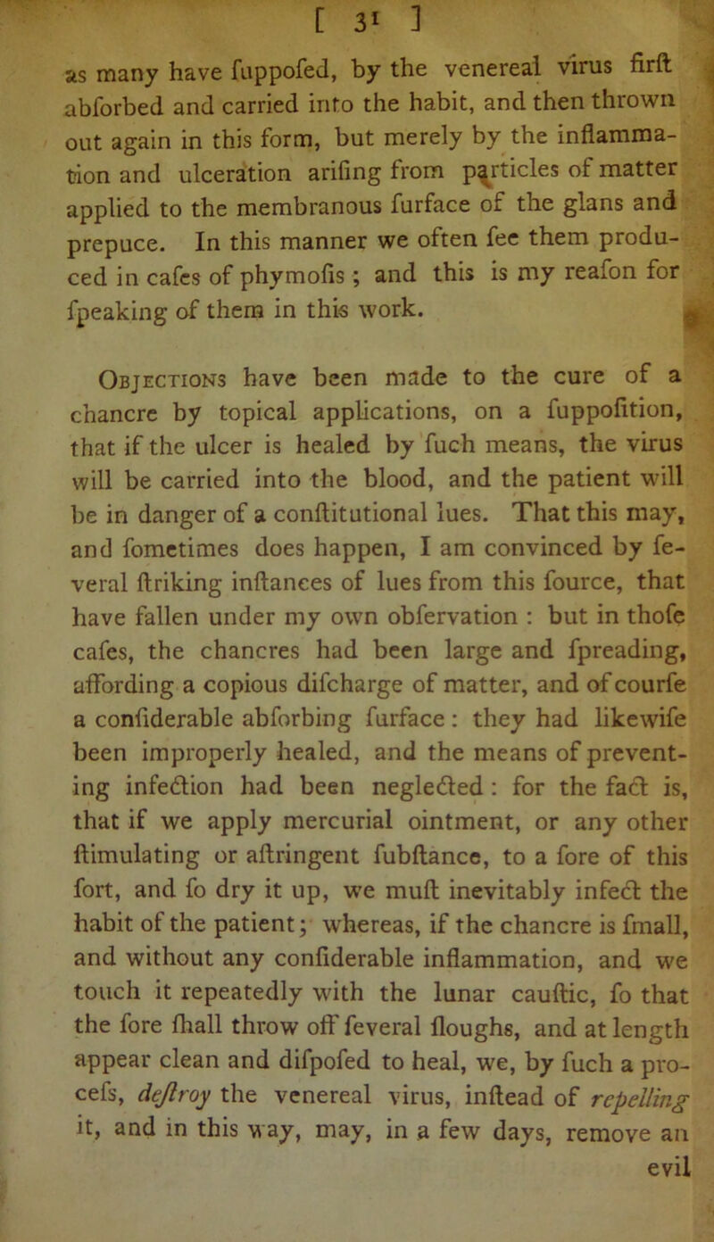 [ 3* ] as many have fuppofed, by the venereal virus firft abforbed and carried info the habit, and then thrown out again in this form, but merely by the inflamma- tion and ulceration arifing from particles of matter applied to the membranous furface of the glans and prepuce. In this manner we often fee them produ- ced in cafes of phymofis; and this is my reafon for fpeaking of them in this work. Objections have been made to the cure of a chancre by topical applications, on a fuppofition, that if the ulcer is healed by fuch means, the virus will be carried into the blood, and the patient will be in danger of a conftitutional lues. That this may, and fometimes does happen, I am convinced by fe- veral ftriking inftanees of lues from this fource, that have fallen under my own obfervation : but in thofe cafes, the chancres had been large and fpreading, affording a copious difcharge of matter, and of courfe a conflderable abforbing furface: they had likewife been improperly healed, and the means of prevent- ing infedlion had been negledled : for the fact is, that if we apply mercurial ointment, or any other ftimulating or aftringent fubftance, to a fore of this fort, and fo dry it up, we muft inevitably infedl the habit of the patient; whereas, if the chancre is fmall, and without any conflderable inflammation, and we touch it repeatedly with the lunar cauftic, fo that the fore fhall throw off feveral iloughs, and at length appear clean and difpofed to heal, we, by fuch a pro- cefs, dejlroy the venereal virus, inftead of repelling it, and in this way, may, in a few days, remove an evil