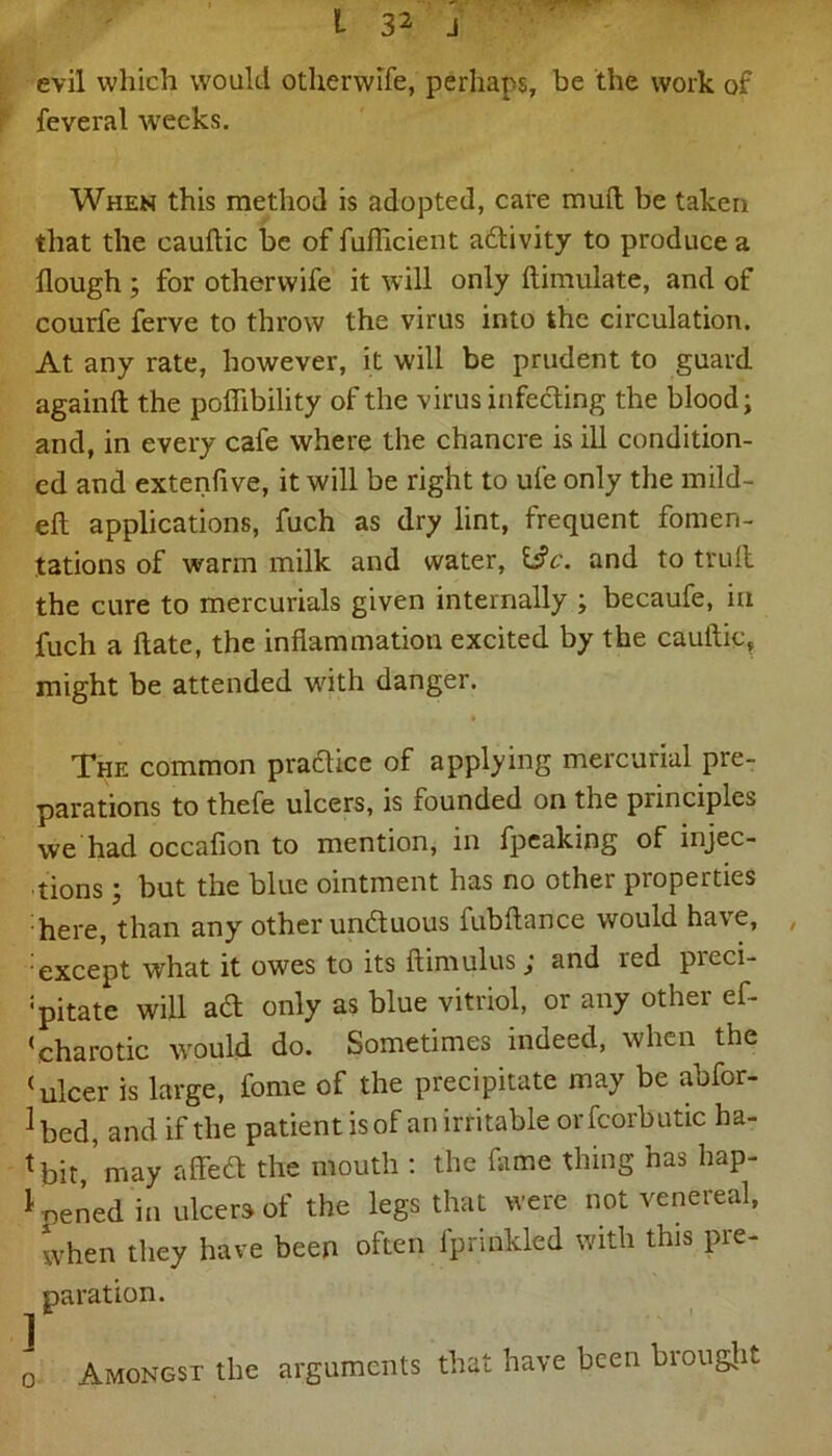 evil which would otherwife, perhaps, he the work of feveral weeks. When this method is adopted, care mud be taken that the cauftic be of fufhcient activity to produce a flough ; for otherwife it will only ftimulate, and of courfe ferve to throw the virus into the circulation. At any rate, however, it will be prudent to guard again!! the poflibility of the virus infecting the blood; and, in every cafe where the chancre is ill condition- ed and extenflve, it will be right to ufe only the mild- eft applications, fuch as dry lint, frequent fomen- tations of warm milk and water, 13 c. and to trull the cure to mercurials given internally ; becaufe, in fuch a ftate, the inflammation excited by the cauftic, might be attended with danger. The common pradice of applying mercurial pre- parations to thefe ulcers, is founded on the principles we had occafion to mention, in fpeaking of injec- tions ; but the blue ointment has no other properties here, than any other unduous fubftance would have, except what it owes to its ftimulus; and red preci- pitate will ad only as blue vitriol, or any other ef- ‘charotic would do. Sometimes indeed, when the (ulcer is large, fome of the precipitate may be abfor- ^ bed, and if the patient is of an irritable orfcorbutic ha- tbit,’may affed the mouth : the dime thing has hap- pened in ulcers of the legs that were not venereal, when they have been often fprinkled with this pre- paration. o Amongst the arguments that have been biought