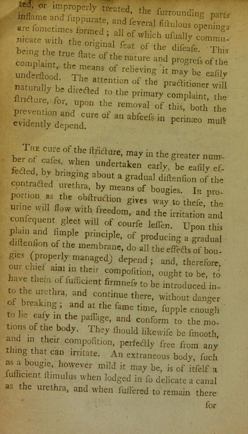 •1 • _ filial fcut ot the rpi ■ be,ng the true fete of the nature and progtfe “Sr th;means of reiievins k * -5 naturally be ^ ^ pradlitioner will Jnauref fflS £ ^dirsfanatfe&in bJof cT °f £,he ftriaure’ may in the greater nuirr- feIed ff'\ undertaken early, be eafily ef. , y bringing about a gradual diftenfion of the contra died urethra, by means of bougies. In pro. un“:°uiSfl  giVeS Wa^«° thefe, the u me H ,„ g WI(h freedomj and irritat.on confequent gleet wiU of courfe leflen. Upon this p.amand innple principle, of producing a gradual diftenbon of the membrane, do a the eMsoft ri^Pe‘lyT^ dcPenJ; gnd, therefore, f aml 111 the,r compofition, ought to be to have them of fufficient firmnefe to be introduced in. o .be urethra, and continue there, without danger of breaking; and at the fame time, fupple enough to he ea y in the paflage, and conform to the mo- tions of the body. They fl.ould likewife be fmooth, and in their compofition, perfeflly free from any nngt at can irritate. An extraneous body, fuch as a bougie, however mild it may be, is of itfelf a fufficient himulus when lodged in fo delicate a canal as the urethra, and when fuffered to remain there for