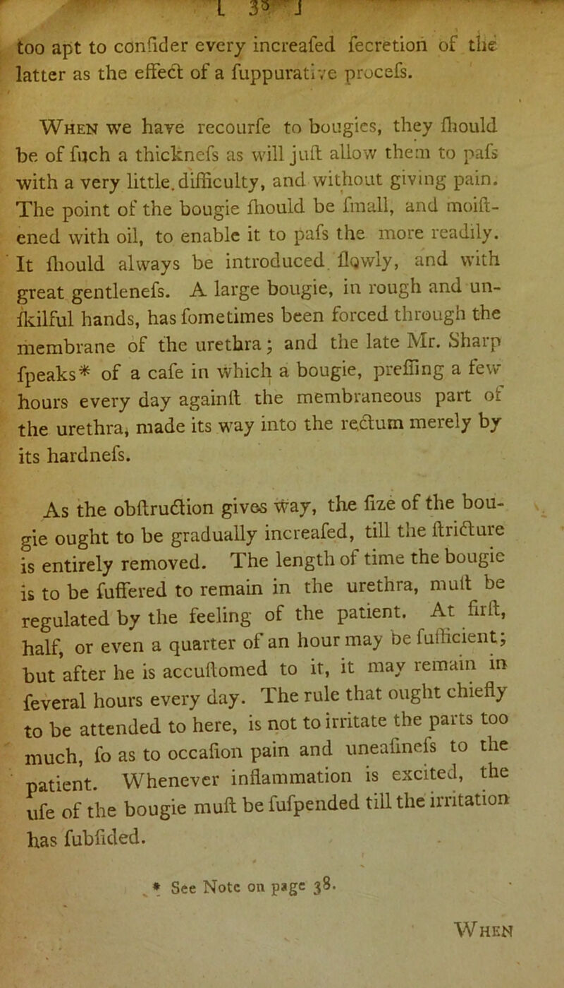 too apt to confider every increafed fecretion of the latter as the effect of a fuppurative procefs. When we have recourfe to bougies, they fhould be of ffich a thicknefs as will juft allow them to pafs with a very little.difficulty, and without giving pain. The point of the bougie ffiould be fra all, and moiit- ened with oil, to enable it to pafs the more readily. It ffiould always be introduced ilqwly, and with great gentlenefs. A large bougie, in rough and un- lkilful hands, has fometimes been forced through the membrane of the urethra; and tne late Mr. Shaip fpeaks* of a cafe in which a bougie, preffing a few hours every day againlt the membraneous part oi the urethra* made its way into the rectum merely by its hardnefs. As the obftrudion gives way, the fize of the bou- gie ought to be gradually increafed, till the ftridture is entirely removed. The length of time the bougie is to be fuffered to remain in the urethra, mult be regulated by the feeling of the patient. At full, half, or even a quarter of an hour may be fuilicient; but after he is accuftomed to it, it may remain in feveral hours every day. The rule that ought chiefly to be attended to here, is not to irritate the parts too much, fo as to occafion pain and uneafinefs to the patient. Whenever inflammation is excited, the life of the bougie mull be fufpended till the irritation has fubfided. » * See Note on page 38. When