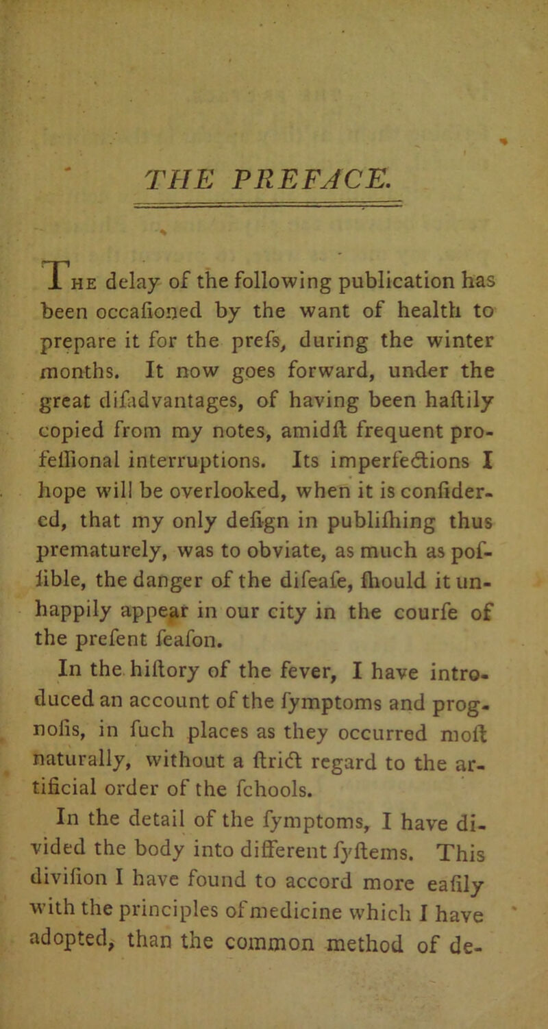 THE PREFACE. The delay of the following publication has been occafioned by the want of health to prepare it for the prefs, during the winter months. It now goes forward, under the great difadvantages, of having been haftily copied from my notes, amidft frequent pro- feffionai interruptions. Its imperfections I hope will be overlooked, when it is confider- cd, that my only defign in publifhing thus prematurely, was to obviate, as much as pof- lible, the danger of the difeafe, fliould it un- happily appear in our city in the courfe of the prefent feafon. In the hiltory of the fever, I have intro- duced an account of the fymptoms and prog- nolis, in fuch places as they occurred moft naturally, without a drift regard to the ar- tificial order of the fchools. In the detail of the fymptoms, I have di- vided the body into different fyftems. This divifion I have found to accord more eafily with the principles of medicine which I have adopted, than the common method of de-