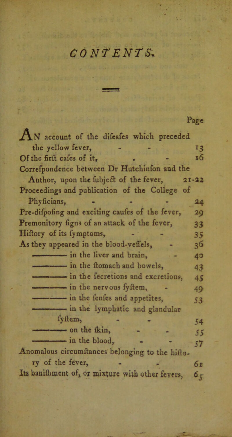 CONTENTS. Page An account of the difeafes which preceded the yellow fever, - - 13 Of the firft cafes of it, . - 16 Correfpondence between Dr Hutchinfon and the Author, upon the fubjeft of the fever, 21-32 Proceedings and publication of the College of Phyficians, - - - 24 Pre-difpoling and exciting caufcs of the fever, 29 Premonitory figns of an attack of the fever, 33 Hiftory of its fymptoms, - 35 As they appeared in the blood-veffels, - 36 ■ in the liver and brain, - 40 —— in the ftomach and bowels, 43 — in the fecretions and excretions, 45 — ■— in the nervous fyltem, - 49 in the fenfes and appetites, 53 in the lymphatic and glandular fyftem, . - 54 ■ ■ - ■ on the fkin, - . in the blood, “ * 57 Anomalous circumilances belonging to the hifto- ry of the fever, - . Its baniQimcnt of, or mixture with other fevers, 6 j