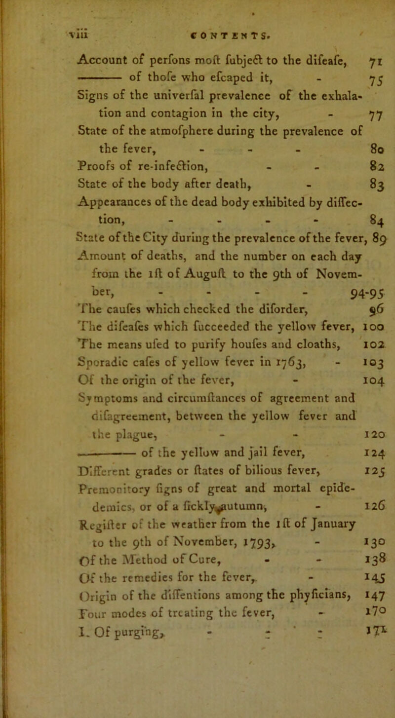 Account of perfons moft fubjefl to the difeafe, 71 of thofe who efcaped it, - 75 Signs of the univerfal prevalence of the exhala- tion and contagion in the city, - 77 State of the atmofphere during the prevalence of the fever, - 80 Proofs of re-infe£lion, - 82 State of the body after death, - 83 Appearances of the dead body exhibited by direc- tion, - 84 State of the City during the prevalence of the fever, 89 Amount of deaths, and the number on each day from the ill of Augufl to the 9th of Novem- ber, - 94-95 The caufes which checked the diforder, 96 The difeafes which fucceeded the yellow fever, 100 The means ufed to purify houfes and cloaths, 102 Sporadic cafes of yellow fever in 1763, - 103 Of the origin of the fever, - 104 Symptoms and circumftances of agreement and difagrecinent, between the yellow fever and the plague, - - 120 .— of the yellow and jail fever, 124 Different grades or ftates of bilious fever, 125 Premonitory figns of great and mortal epide- demics, or of a fickly^autumn, - 126 Regiiler of the weather from the ill of January to the 9th of November, 1793, - 130 Of the Method of Cure, - - 138 Of the remedies for the fever,. - 145 Origin of the diffentions among the phylicians, 147 Four modes of treating the fever, - i7° I. Of purging* - - ' : JT*