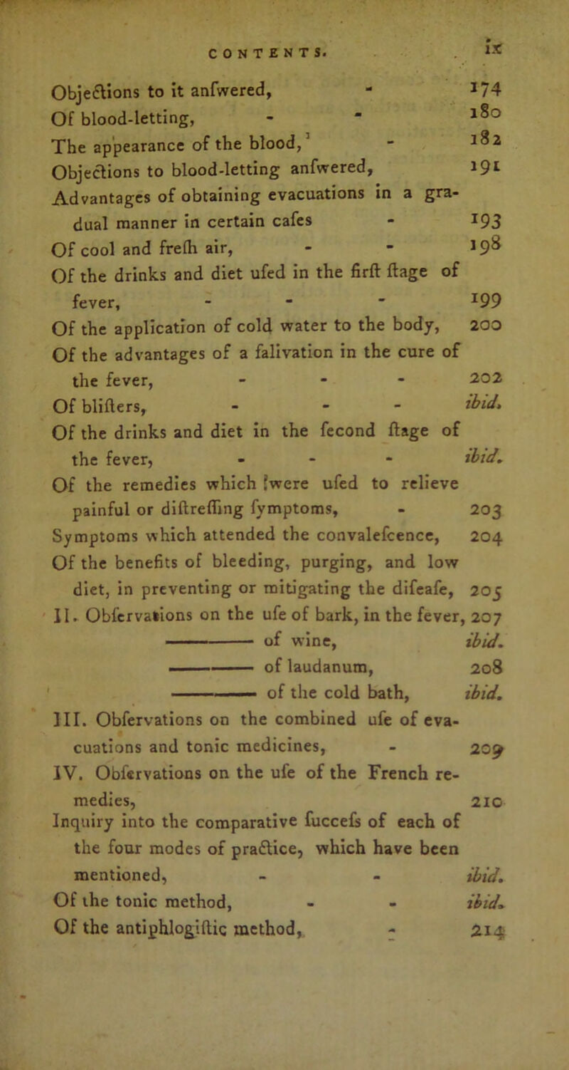 IX Objections to it anfwered, - 374 Of blood-letting, - “ The appearance of the blood, - *$2 Objections to blood-letting anfwered, 191 Advantages of obtaining evacuations in a gra- dual manner in certain cafes - 193 Of cool and frelh air, - - 198 Of the drinks and diet ufed in the firft ftage of fever, - -  *99 Of the application of cold water to the body, 200 Of the advantages of a falivation in the cure of the fever, - 202 Of blifters, - - ibid. Of the drinks and diet in the fecond ftage of the fever, ... ibid. Of the remedies which (were ufed to relieve painful or diftrefling fymptoms, - 203 Symptoms which attended the convalefcence, 204 Of the benefits of bleeding, purging, and low diet, in preventing or mitigating the difeafe, 205 II. Obfervations on the ufe of bark, in the fever, 207 of wine, ibid. —— of laudanum, 208 of the cold bath, ibid. III. Obfervations on the combined ufe of eva- cuations and tonic medicines, - 20% IV. Obfervations on the ufe of the French re- medies, 210 Inquiry into the comparative fuccefs of each of the four modes of praftice, which have been mentioned, - - ibid. Of the tonic method, - - ibid. Of the antiphlogiftic method, - 214