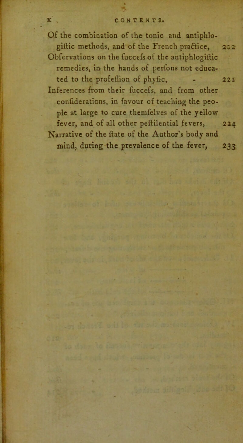 Of the combination of the tonic and antiphlo- giltic methods, and of the French pra&ice, Obfervations on the fuccefs of the antiphlogiftic remedies, in the hands of perfons not educa- ted to the profeflion of phyfic, Inferences from their fuccefs, and from other conhderations, in favour of teaching the peo- ple at large to cure themfelves of the yellow fever, and of all other peftilential fevers, Narrative of the Hate of the Author’s body and mind, during the prevalence of the fever, 202 221 224 233