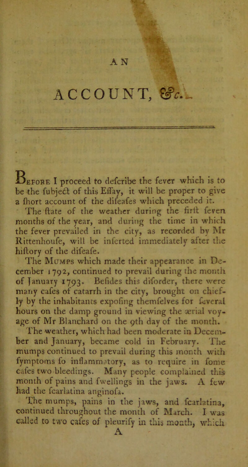 ACCOUNT, Before I proceed to defcribe the fever which is to be the fubje£t of this Eflay, it will be proper to give a (hort account of the difeafes which preceded it. The ftate of the weather during the firlt feven months of the year, and during the time in which the fever prevailed in the city, as recorded by Mr Rittenhoufe, will be inferted immediately after the hiftory of the difeafe. The Mumps which made their appearance in De- cember *792, continued to prevail during the month of January 1793. Befides this diforder, there were many cafes of catarrh in the city, brought on chief- ly by the inhabitants expofing themfelves for feverai hours on the damp ground in viewing the serial voy- age of Mr Blanchard on the 9th day of the month. The weather, which had been moderate in Decem- ber and January, became cold in February. The mumps continued to prevail during this month with fymptoms fo inflammatory, as to require in fome cafes two bleedings. Many people complained this month of pains and fwellings in the jaws. A few had the fcarlatina anginofa. The mumps, pains in the jaws, and fcarlatina, continued throughout the month of March. I was called to two cafes of pleurify in this month, which