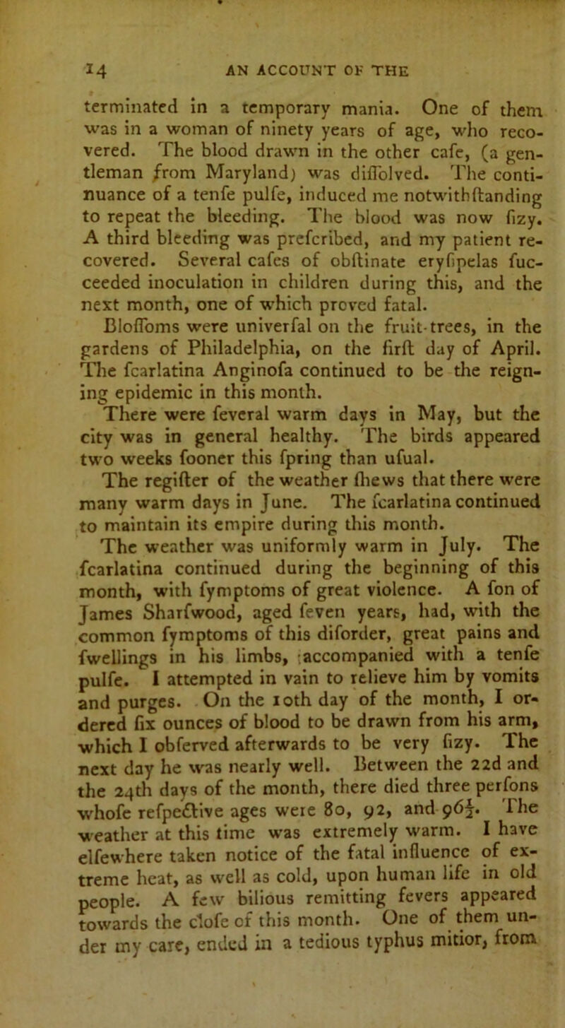 terminated in a temporary mania. One of them was in a woman of ninety years of age, who reco- vered. The blood drawn in the other cafe, (a gen- tleman from Maryland) was diflolved. The conti- nuance of a tenfe pulfe, induced me notwithftanding to repeat the bleeding. The blood was now fizy. A third bleeding was prefcribed, and my patient re- covered. Several cafes of obftinate eryfipelas fuc- ceeded inoculation in children during this, and the next month, one of which proved fatal. Blofloms were univerfal on the fruit-trees, in the gardens of Philadelphia, on the firft day of April. The fcarlatina Anginofa continued to be the reign- ing epidemic in this month. There were feveral warm days in May, but the city was in general healthy. The birds appeared two weeks fooner this fpring than ufual. The regifter of the weather lhews that there were many warm days in June. The fcarlatina continued to maintain its empire during this month. The weather was uniformly warm in July. The fcarlatina continued during the beginning of this month, with fymptoms of great violence. A fon of James Sharfwood, aged feven years, had, with the common fymptoms of this diforder, great pains and fwellings in his limbs, accompanied with a tenfe pulfe. I attempted in vain to relieve him by vomits and purges. On the 10th day of the month, I or- dered fix ounces of blood to be drawn from his arm, which I obferved afterwards to be very fizy. The next day he was nearly well. Between the 22d 3nd the 24tli days of the month, there died three perfons whofc refpe£live ages were 80, 92, and 96^. The weather at this time was extremely warm. I have elfewhere taken notice of the fatal influence of ex- treme heat, as well as cold, upon human life in old people. A few bilious remitting fevers appeared towards the dofe of this month. One of them un- der my care, ended in a tedious typhus mitior, from