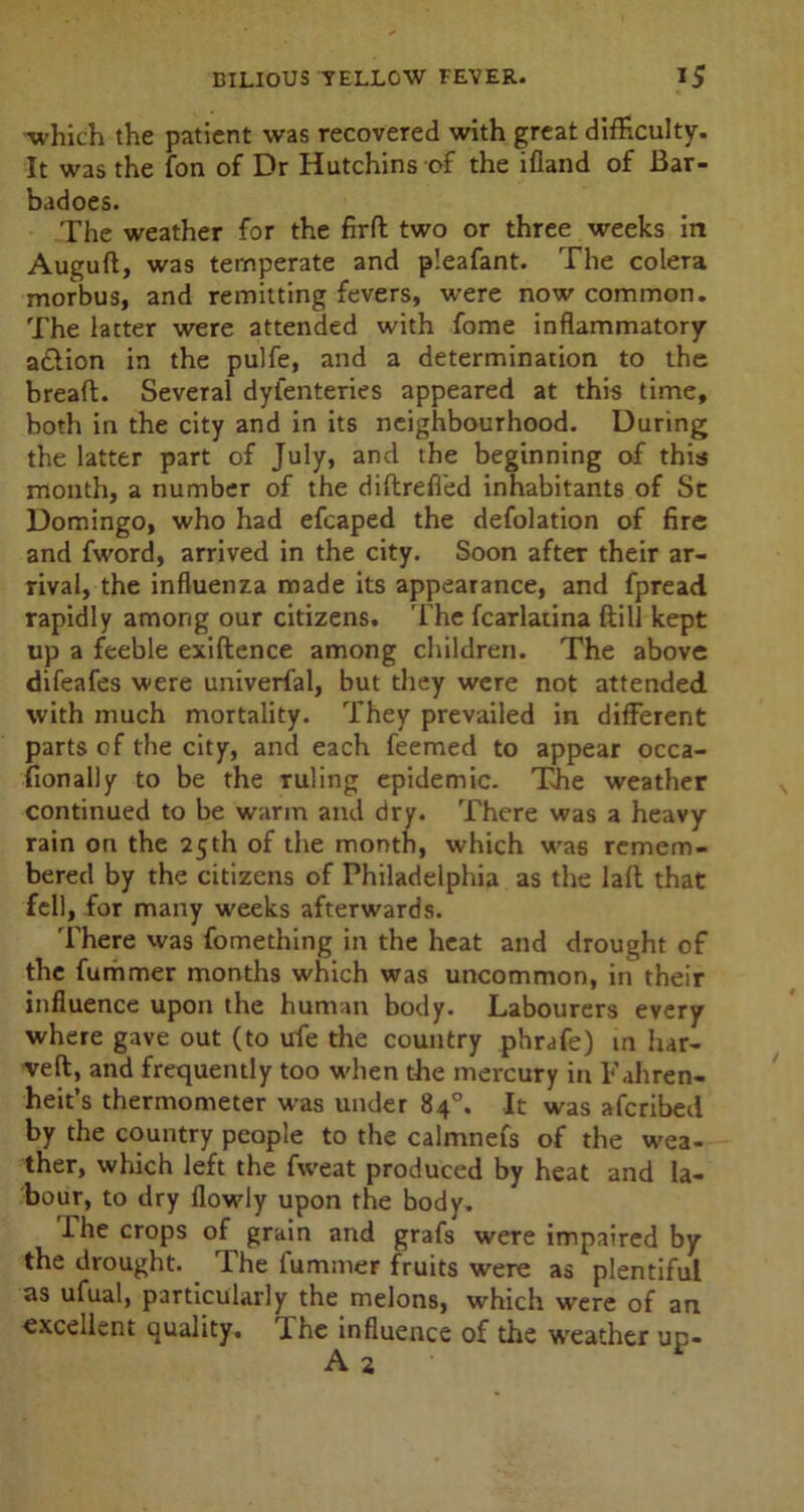 •which the patient was recovered with great difficulty. It was the fon of Dr Hutchins of the ifland of Bar- badoes. The weather for the firfl two or three weeks in Auguft, was temperate and p’eafant. The colera morbus, and remitting fevers, were now common. The latter were attended with fome inflammatory a&ion in the pulfe, and a determination to the bread;. Several dyfenteries appeared at this time, both in the city and in its neighbourhood. During the latter part of July, and the beginning of this month, a number of the diftrefled inhabitants of Sc Domingo, who had efcaped the defolation of fire and fword, arrived in the city. Soon after their ar- rival, the influenza made its appearance, and fpread rapidly among our citizens. The fcarlatina ftill kept up a feeble exiftence among children. The above difeafes were universal, but they were not attended with much mortality. They prevailed in different parts of the city, and each feemed to appear occa- sionally to be the ruling epidemic. The weather continued to be warm and dry. There was a heavy rain on the 25th of the month, which was remem- bered by the citizens of Philadelphia as the laft that fell, for many weeks afterwards. There was fomething in the heat and drought of the fummer months which was uncommon, in their influence upon the human body. Labourers every where gave out (to ufe the country phrafe) in bar- rel!:, and frequently too when the mercury in Fahren- heit's thermometer was under 84°. It was afcribed by the country people to the calmnefs of the wea- ther, which left the fvveat produced by heat and la- bour, to dry Howdy upon the body. I he crops of grain and grafs were impaired by the drought. The fummer fruits were as plentiful as ufual, particularly the melons, which were of art excellent quality. JLhe influence of the wreather up- A 2