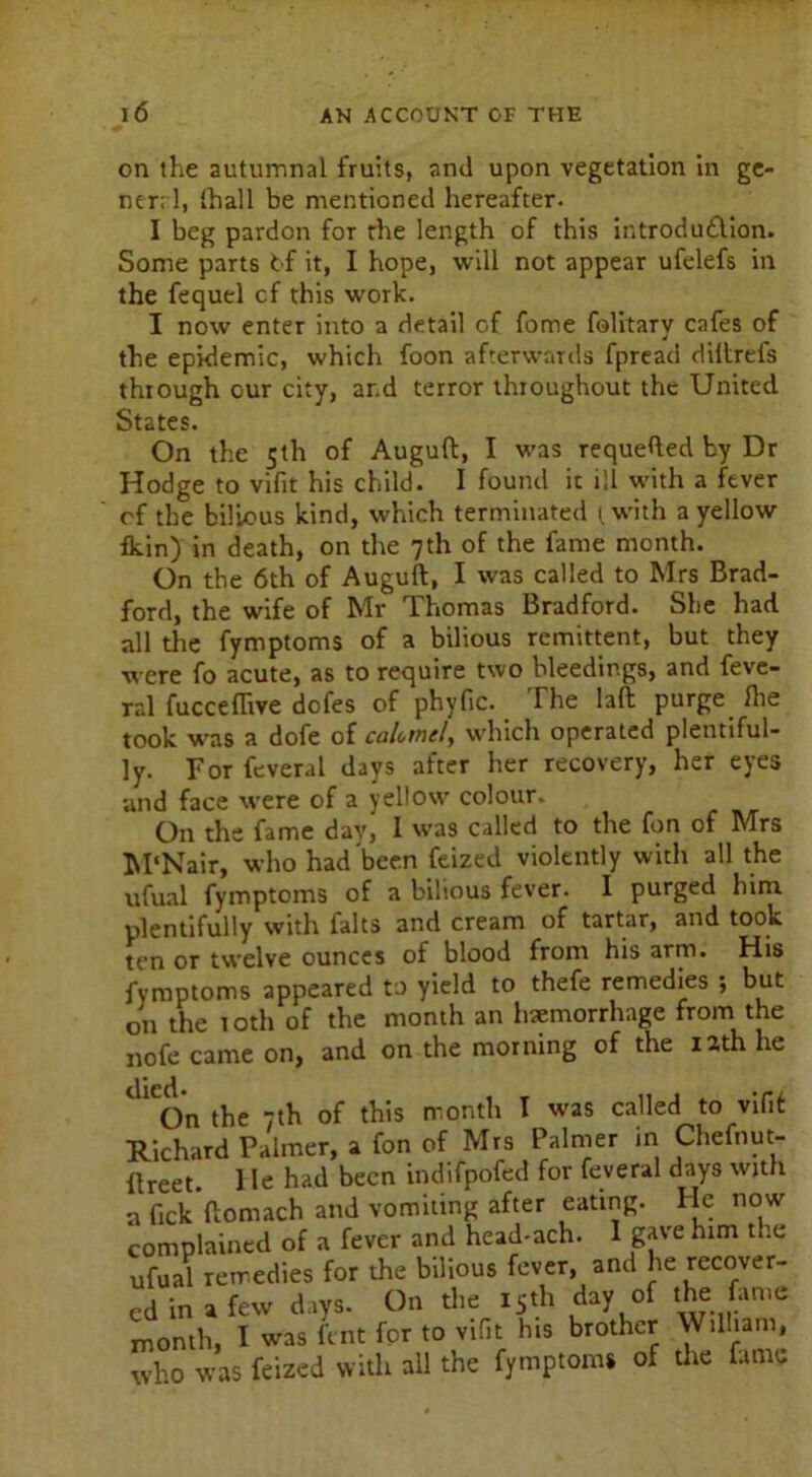 on the autumnal fruits, and upon vegetation in ge- nerrl, (hall be mentioned hereafter. I beg pardon for die length of this introdu£lion. Some parts tf it, I hope, will not appear ufelefs in the fequel cf this work. I now enter into a detail of fome folitary cafes of the epidemic, which foon afterwards fpread diltrefs through our city, ar.d terror throughout the United States. On the 5th of Auguft, I was requeued by Dr Hodge to vifit his child. I found it ill with a fever of the bilious kind, which terminated (with a yellow fkin) in death, on the 7th of the fame month. On the 6th of Auguft, I was called to Mrs Brad- ford, the wife of Mr Thomas Bradford. She had all the fymptoms of a bilious remittent, but they were fo acute, as to require two bleedings, and feve- ral fucceflive dofes of phyfic. The laft purge, fhe took was a dofe of caUtncly which operated plentiful- ly. For feveral days after her recovery, her eyes and face were of a yellow colour. On the fame day, I was called to the fon of Mrs M'Nair, who had been feized violently with all the ufual fymptoms of a bilious fever. I purged him plentifully with falts and cream of tartar, and took ten or twelve ounces of blood from his arm. His fymptoms appeared to yield to thefe remedies ; but on the 10th of the month an haemorrhage from the nofe came on, and on the morning of the iath he dlCOn the 7th of this month I was called to vifit Richard Palmer, a fon of Mrs Palmer in Chefnut- ilreet. He had been indifpofed for feveral days with a fick’ftomach and vomiting after eating. He now complained of a fever and head-ach. 1 gave him the ufual remedies for the bilious fever, and he recover- ed in a few days. On the 15th day of the. fame month, I was lent for to vifit his brother William, who was feized with all the fymptoms of the fume