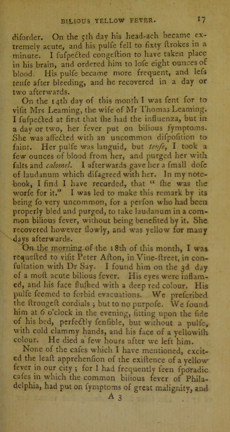diforder. On the 5th day his head-ach became ex- tremely acute, and his pulfe fell to fixty ftrokes in a minute. I fufpe&ed congeftion to have taken place in his brain, and ordered him to lofe eight ounces of blood. His pulfe became more frequent, and lefs tenfe after bleeding, and he recovered in a day or two afterwards. On the 14th day of this month I was fent for to vifit Mrs Learning, the wife of Mr Thomas Learning. I fufpetted at first that (he Had the influenza, but in a day or two, her fever put on bilious fymptoms. She was afte£ted with an uncommon difpofition to faint. Her pulfe was languid, but tenfe, I took a few ounces of blood from her, and purged her with falts and calomel. I afterwards gave her a fmall dofe of laudanum which difagreed with her. In my note- book, I find I have recorded, that “ fhe wras the ■worfe for it.” I was led to make this remark by its being fo very uncommon, for a pevfon who had been properly bled and purged, to take laudanum in a com- mon bilious fever, without being benefited by it. She recovered however flowly, and was yellow for many days afterwards. X>n the morning of the 18th of this month, I was requeued to vifit Peter Alton, in Vine-ftreet, in con- futation with Dr Say. I found him on the 3d day of a mod acute bilious fever. His eyes were inflam- ed, and his face flulhed with a deep red colour. His pulfe feemed to forbid evacuations. We preferibed the ftrongeft cordials •, but to no purpofe. We found him at 6 o’clock in the evening, fitting upon the fide of his bed, perfedtly fenfible, but without a pulfe, with cold clammy hands, and his face of a yellowilh colour. He died a few hours after we left him. None of the cafes which I have mentioned, excit- ed the leaft apprehenfion of the exiftence of a yellow- fever in our city ; for 1 had frequently feen fporadic cafes in which the common bilious fever of Phila- delphia, had put on iyrnptoms of great malignity, and
