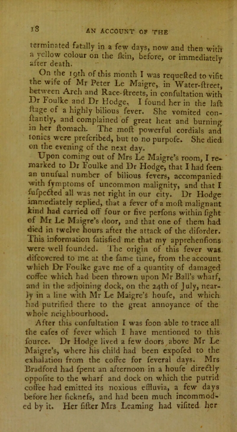 terminated fatally in a few days, now and then with a yellow colour on the {kin, before, or immediately after death. ~ 1 On the 19th of this month I was requefted to vifit the wife of Mr Peter Le Maigre, in Water-ftreet, between Arch and Race-ftreets, in confutation with J^r Foulke and Dr Hodge, I found her in the laft Ifage of a highly bilious fever. She vomited con- ftantly, and complained of great heat and burning in her ftomach. The mod powerful cordials and tonics were prescribed, but to no purpofe. She died on the evening of the next day. Upon coming out of Mrs Le Maigre’s room, I re- marked to Dr Foulke and Dr Hodge, that I had feen an unufual number of bilious fevers, accompanied with Symptoms of uncommon malignity, and that I fufpefted all was not right in our city. Dr Hodge immediately replied, that a fever of a rnoft malignant kind had carried ofF four or five perfons within fight of Mr Le Maigre’s door, and that one of them had died in twelve hours after the attack of the diforder. This information Satisfied me that my apprehenfions ■were well founded. The origin of this fever was difcovered to me at the fame time, from the account which Dr Foulke gave me of a quantity of damaged coffee which had been thrown upon Mr Ball’s wharf, and in the adjoining dock, on the 24th of July, near- ly in a line with Mr Le Maigre’S houfe, and which had putrified there to the great annoyance of the whole neighbourhood. After this confutation I was foon able to trace all the cafes of fever which I have mentioned to this Source. Dr Hodge lived a few doors above Mr Le Maigre’s, where his child had been expofed to the exhalation from the coffee for Several days. Mrs Bradford had fpent an afternoon in a houfe direttly oppofite to the wharf and dock on which the putrid coffee had emitted its noxious effluvia, a few days before her ficknefs, and had been much incommod- ed by it. Her filter Mrs Learning had vifited her