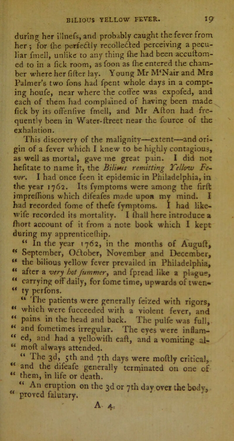 during her i!lnefs, and probably caught the fever from her ; for the perfe&ly recolle&ed perceiving a pecu- liar fmell, unlike to any thing the had been accultom- ed to in a fick room, as foon as fhe entered the cham- ber where her fitter lay. Young Mr M‘Nair and Mrs Palmer’s two fons had fpent whole days in a compt- ing houfe, near where the coffee was expofed, and each of them had complained of having been made fick by its offenfive fmell, and Mr Alton had fre- quently been in Water-ftreet near the fource of the exhalation. This discovery of the malignity—extent—and ori- gin of a fever which I knew to be highly contagious, as well as mortal, gave me great pain. I did not hefitate to name it, the Bilmis remitting Yellow Fe- ver. I had once feen it epidemic in Philadelphia, in the year 1762. Its fymptoms were among the firft impreflions which difeafes made upon my mind. I had recorded fome of thefe fymptoms. I had like- wife recorded its mortality. I (hall here introduce a fhort account of it from a note book which I kept during my apprenticefliip. “ In the year 1762, in the months of Auguft, “ September, October, November and December, “ the bilious yellow fever prevailed in Philadelphia, “ after a very hot fummer, and fpread like a plague, “ carrying off daily, for fome time, upwards of twen- “ ty perfons. “ The patients were generally feized with rigors, “ which were fucceeded with a violent fever, and “ pains in the head and back. The pulfe was full, “ and fometimes irregular. The eyes were inflam- “ ed, and had a yellowilh call, and a vomiting al- “ mod always attended. “ 3^5 5^ and 7th days were moltly critical, “ and the difeafe generally terminated on one of ** them, in life or death. “ An eruption on the 3d or 7th dav over the body, “ proved falutary. J u