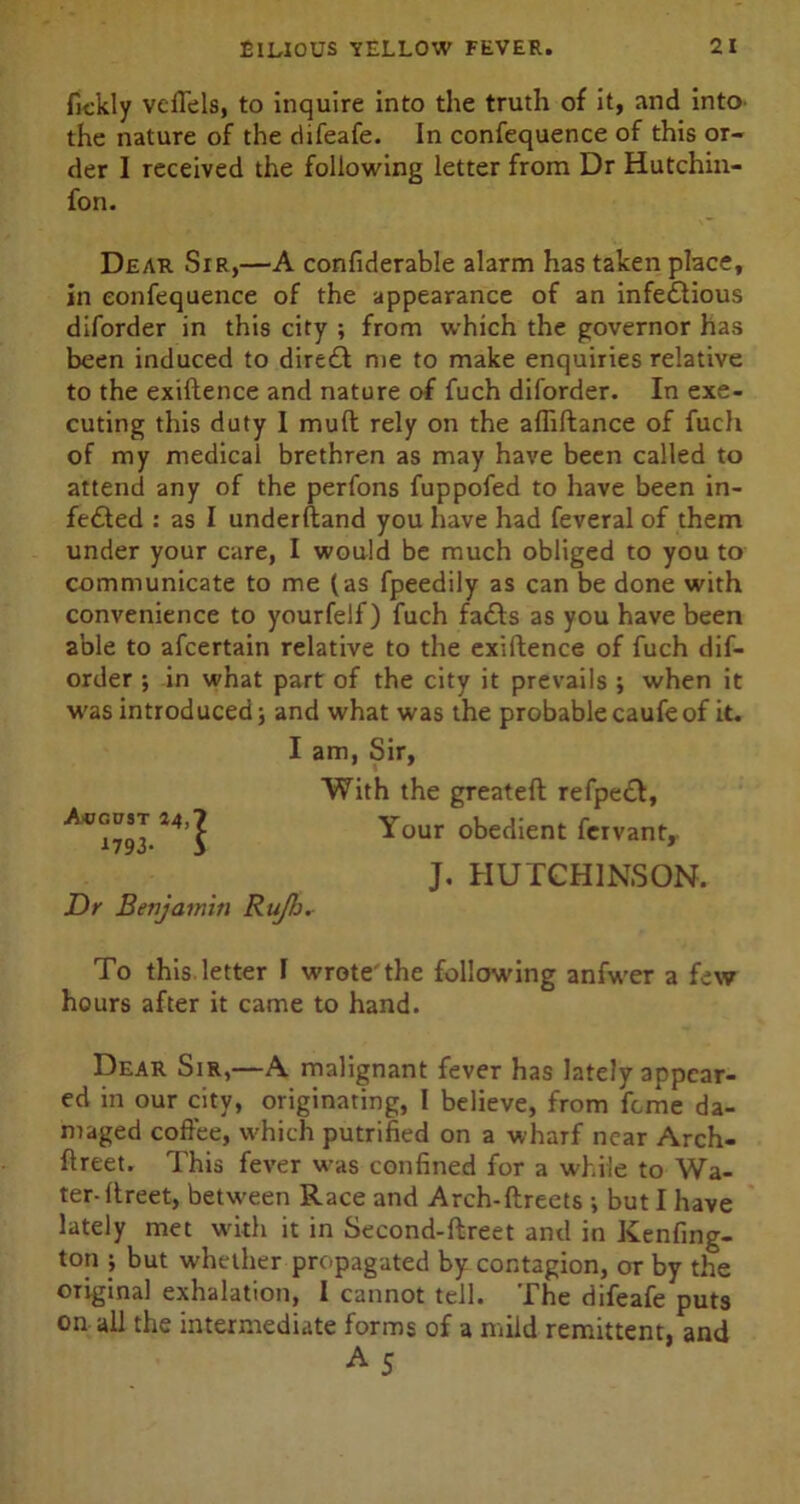 fickly vcffels, to inquire into the truth of it, and into the nature of the ciifeafe. In confequence of this or- der I received the following letter from Dr Hutchin- fon. Dear Sir,—A confiderable alarm has taken place, in confequence of the appearance of an infectious diforder in this city ; from which the governor has been induced to direft me to make enquiries relative to the exiftence and nature of fuch diforder. In exe- cuting this duty 1 mult rely on the afliftance of fuch of my medical brethren as may have been called to attend any of the perfons fuppofed to have been in- fected : as I underftand you have had feveral of them under your care, I would be much obliged to you to communicate to me (as fpeedily as can be done with convenience to yourfelf) fuch faCts as you have been able to afcertain relative to the exiftence of fuch dif- order ; in what part of the city it prevails ; when it was introduced; and what was the probablecaufeof it. Dr Benjamin Ru/b. To this letter F wrote'the following anfwer a few hours after it came to hand. Dear Sir,—A malignant fever has lately appear- ed in our city, originating, I believe, from feme da- maged coffee, which putrified on a wharf near Arch- ftreet. This fever w-as confined for a while to Wa- ter-fireet, between Race and Arch-ftreets ; but I have lately met with it in Second-flreet and in Kenfing- ton ; but whether propagated by contagion, or by the original exhalation, I cannot tell. The difeafe puts on all the intermediate forms of a mild remittent, and August 44 179 3- l I am, Sir, With the greateft refpeCt, Your obedient fervant, J. HUTCHINSON.