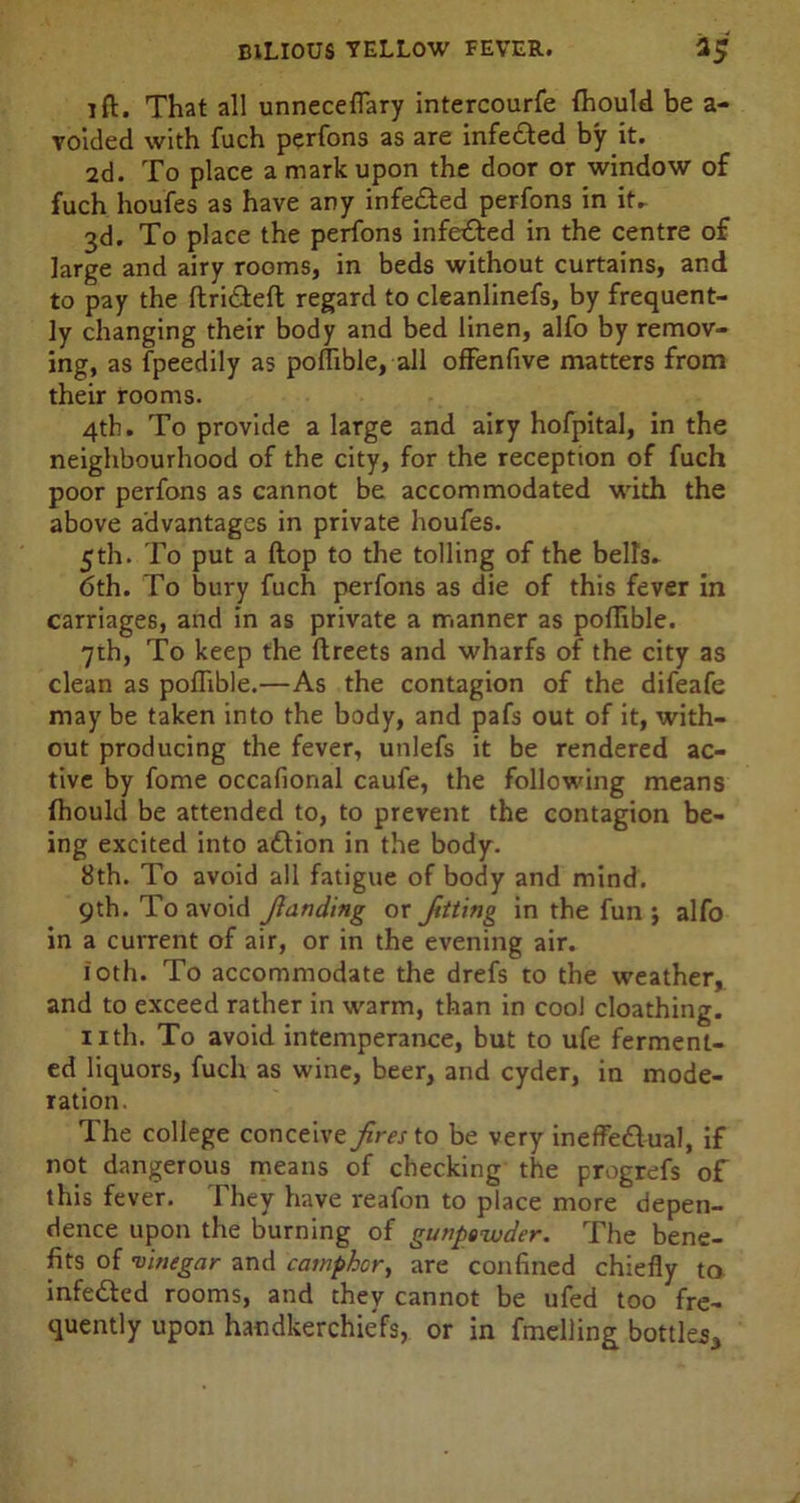 lft. That all unneceffary intercourfe Ihould be a - voided with fuch perfons as are infeCted by it. 2d. To place a mark upon the door or window of fuch houfes as have any infected perfons in it- 3d. To place the perfons infeCted in the centre of large and airy rooms, in beds without curtains, and to pay the ItriCteft regard to cleanlinefs, by frequent- ly changing their body and bed linen, alfo by remov- ing, as fpeedily as pollible, all offenfive matters from their rooms. 4th. To provide a large and airy hofpital, in the neighbourhood of the city, for the reception of fuch poor perfons as cannot be accommodated with the above advantages in private houfes. 5th. To put a ftop to the tolling of the bells. 6th. To bury fuch perfons as die of this fever in carriages, and in as private a manner as pollible. 7th, To keep the ftreets and wharfs of the city as clean as pollible.—As the contagion of the difeafe may be taken into the body, and pafs out of it, with- out producing the fever, unlefs it be rendered ac- tive by fome occafional caufe, the following means Ihould be attended to, to prevent the contagion be- ing excited into aCtion in the body. 8th. To avoid all fatigue of body and mind. 9th. To avoid fianding or fating in the fun j alfo in a current of air, or in the evening air. 10th. To accommodate the drefs to the weather,, and to exceed rather in warm, than in cool cloathing. nth. To avoid intemperance, but to ufe ferment- ed liquors, fuch as wine, beer, and cyder, in mode- ration. The college conceive fires to be very ineffectual, if not dangerous means of checking the progrefs of this fever. They have reafon to place more depen- dence upon the burning of gunpewder. The bene- fits of vinegar and camphor, are confined chiefly to infeCted rooms, and they cannot be ufed too fre- quently upon handkerchiefs, or in fmelling bottles*