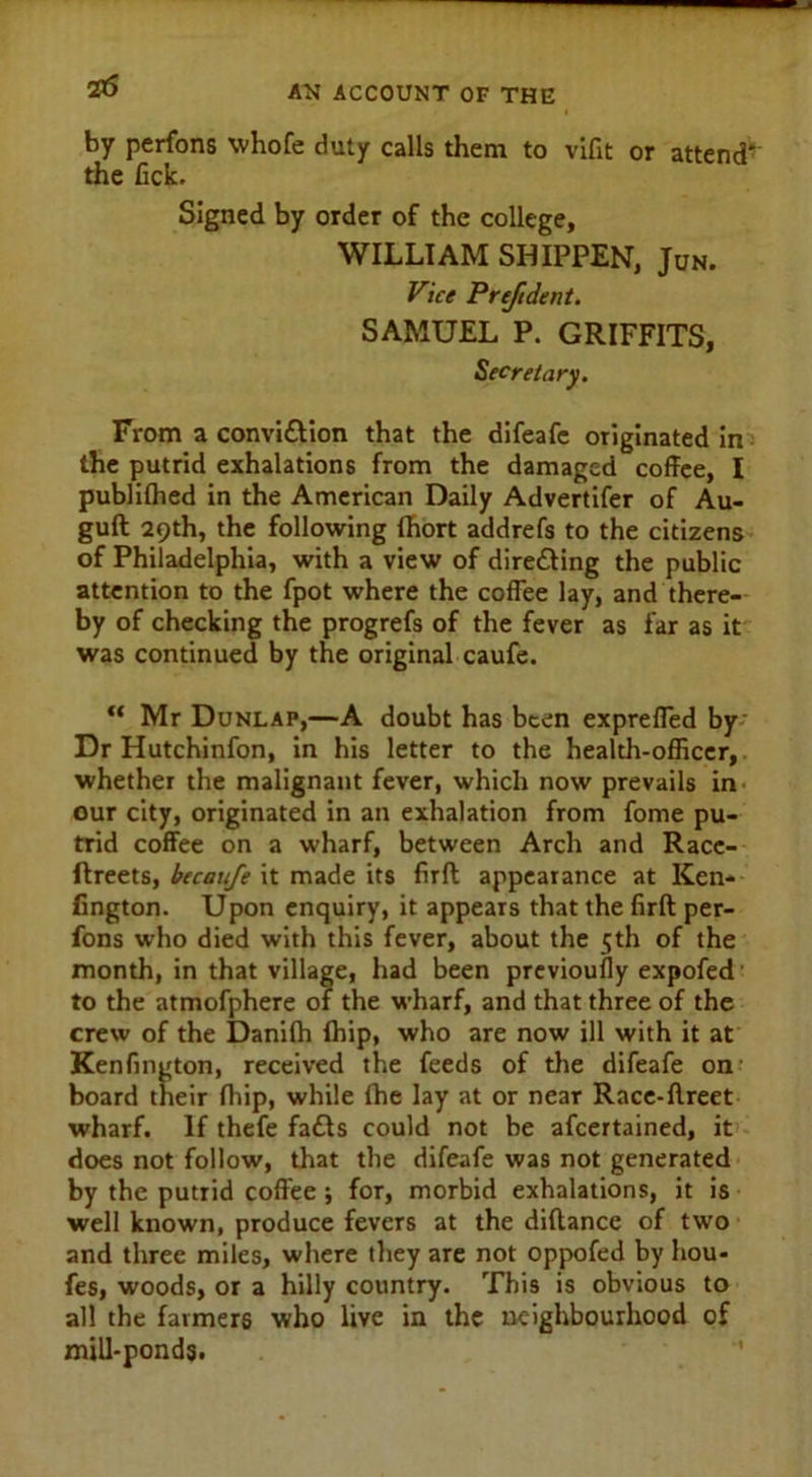 25 by perfons whofe duty calls them to vifit or attend the fick. Signed by order of the college, WILLIAM SHIPPEN, Jun. Vice Preftdent. SAMUEL P. GRIFFITS, Secretary. From a convi&ion that the difeafe originated in the putrid exhalations from the damaged coffee, I publifhed in the American Daily Advertifer of Au- guft 29th, the following fhort addrefs to the citizens of Philadelphia, with a view of direding the public attention to the fpot where the coffee lay, and there- by of checking the progrefs of the fever as far as it was continued by the original caufe. “ Mr Dunlap,—A doubt has been expreffed by Dr Hutchinfon, in his letter to the health-officer, whether the malignant fever, which now prevails in our city, originated in an exhalation from fome pu- trid coffee on a wharf, between Arch and Racc- ftreets, becaufe it made its firft appearance at Ken- fington. Upon enquiry, it appears that the firft per- fons who died with this fever, about the 5th of the month, in that village, had been previoufly expofed to the atmofphere of the wharf, and that three of the crew of the Danifh (hip, who are now ill with it at Kenfington, received the feeds of the difeafe on board their fhip, while fhe lay at or near Race-ftreet wharf. If thefe fads could not be afeertained, it does not follow, that the difeafe was not generated by the putrid coffee ; for, morbid exhalations, it is well known, produce fevers at the diftance of two and three miles, where they are not oppofed by hou- fes, woods, or a hilly country. This is obvious to all the farmers who live in the neighbourhood of mill-ponds.