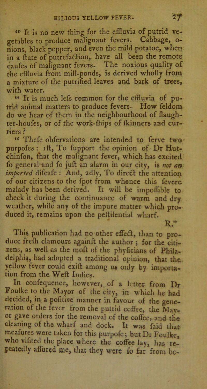 “ ft is no new thing for the effluvia of putrid ve- getables to produce malignant fevers. Cabbage, o- nions, black pepper, and even the mild potatoe, when in a ftate of putrefa&ion, have all been the remote caufes of malignant fevers. The noxious quality of the effluvia from mill-ponds, is derived wholly from a mixture of the putrified leaves and bark of trees, with water. “ It is much lefs common for the effluvia of pu- trid animal matters to produce fevers. How feldom do we hear of them in the neighbourhood of flaugh- ter-houfes, or of the work-fhips of Ikinners and cur- riers ? “ Thefe obfervations are intended to ferve two purpofes : ift, To fupport the opinion of Dr Hut- ehinfon, fhat the malignant fever, which has excited fo general and fo juft an alarm in our city, is not an imported difeafe : And, 2dly, To diredl the attentioij of our citizens to the fpot from whence this fevere malady has been derived. It will be impoflible to check it during the continuance of warm and dry weather, while any of the impure matter which pro- duced it, remains upon the peltilential wharf. R.” This publication had no other effeft, than to pro- duce frefh clamours againft the author ; for the citi- zens, as well as the moft of the phyficians of Phila- delphia, had adopted a traditional opinion, that the yellow fever could exift among U6 only by importa- tion from the Weft Indies. In confequence, however, of a letter from Dr Foulke to the Mayor of the city, in which he had decided, in a pofuive manner in favour of the gene- ration of the fever from the putrid coffee, the May- or gave orders for the removal of the coffee, and the cleaning of the wharf and dock. It was faid that meafures were taken for this purpofe; but Dr Foulke, who vifited the place where the coffee lay, has re- peatedly affured me, that they were fo far from be-