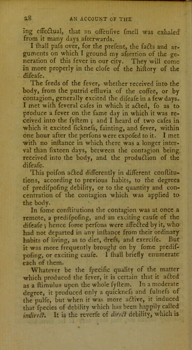 ing effectual, that an offenfive fmell was exhaled from it many days afterwards. I (hall pafs over, for the prefent, the fa£ts and ar- guments on which I ground my assertion of the ge- neration of this fever in our city. They will come in more properly in the clofe of the hiftory of the difeafe. The feeds of the fever, whether received into the body, from the putrid effluvia of the coffee, or by contagion, generally excited the difeafe in a few days. I met with feveral cafes in which it a£ted, fo as to produce a fever on the fame day in which it was re- ceived into the fyftem ; and I heard of two cafes in which it excited ficknefs, fainting, and fever, within one hour after the perfons were expofed to it. I met with no inftance in which there was a longer inter- val than fixteen days, between the contagion being received into the body, and the production of the difeafe. This poifon a£ted differently in different confuta- tions, according to previous habits, to the degrees of predifpofing debility, or to the quantity and con- centration of the contagion which was applied to the body. In fome conflitutions the contagion was at once a remote, a predifpofing, and an exciting caufe of the difeafe •, hence fome perfons were affected by it, who had not departed in any inftance from their ordinary habits of living, as to diet, drcfs, and exercife. But it was more frequently brought: on by fome predif- pofing, or exciting caufe. 1 fhall briefly enumerate each of them. Whatever be the fpecific quality of the matter which produced the fever, it is certain that it a£ted as a ftimulus upon the whole fyftem. In a moderate degree, it produced only a quicknefs and fulnefs of the pulfe, but w’hen it was more aCtive, it induced that fpecies of debility which has been happily called indirect. It is the reverfe of direft debility, which is