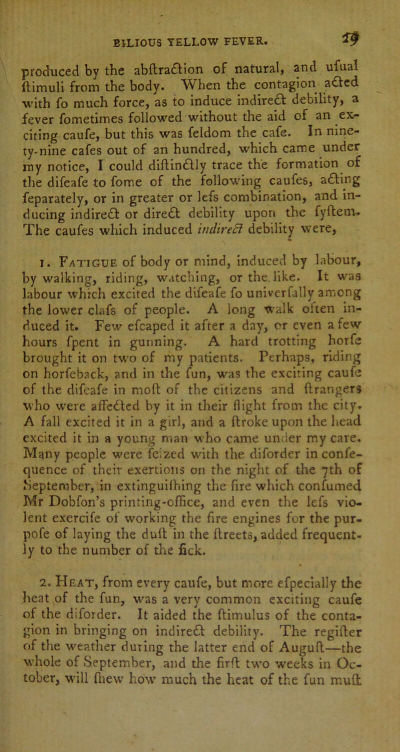 produced by the abllradlion of natural, and ufual ftimuli from the body. When the contagion adfed with fo much force, as to induce indirect debility, a fever fometimes followed without the aid of an ex- citing caufe, but this was feldom the cafe. In nine- ty-nine cafes out of an hundred, which came under my notice, I could diftin£tly trace the formation of the difeafe to fome of the following caufes, a&mg feparately, or in greater or lefs combination, and in- ducing indirect or dire£t debility upon the fyftenv. The caufes which induced indirect debility were, 1. Fatigue of body or mind, induced by labour, by walking, riding, watching, or the. like. It was labour which excited the difeafe fo univerfally among the lower clafs of people. A long walk otten in- duced it. Few efcaped it after a day, or even a few hours fpent in gunning. A hard trotting horfe brought it on two of my patients. Perhaps, riding on horfeback, and in the fun, was the exciting caufe of the difeafe in moll of the citizens and ftrangers who were afFedtcd by it in their flight from the city. A fall excited it in a girl, and a ftroke upon the head excited it in a young man who came under my care. Many people w'ere feized with the diforder in confe- quence of their exertions on the night of the 7th of September, in extinguilhing the fire which confumed Mr Dobfon’s printing-office, and even the lefs vio- lent exercife of working the fire engines for the pur- pofe of laying the dull in the llreets, added frequent- ly to the number of the fick. 2. Heat, from every caufe, but more efpecially the heat of the fun, u^as a very common exciting caufe of the diforder. It aided the flimulus of the conta- gion in bringing on indirect debility. The regifter of the weather during the latter end of Auguft—the whole of September, and the firfl two weeks in Oc- tober, will ftiew how much the heat of the fun mud