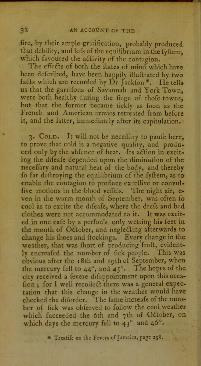 fire, by their ample gratification, probably produced that debility, and lofs of the equilibrium in the fyftem, which favoured the activity of the contagion. The efte£ts of both the dates of mind which have been defcribed, have been happily illuftrated by two fa&s which are recorded by Dr Jackfon *. He tells us that the garrifons of Savannah and York Town, were both healthy during the fiege of thofe towns, but that the former became fickly as foon as the French and American armies retreated from before it, and the latter, immediately after its capitulation. 3. Cold. It will not be necefiury to paufe here, to prove that cold is a negative quality, and produ- ced only by the abfence of heat. Its adiion in excit- ing the difeafe depended upon the diminution of the neceflary and natural heat of the body, and thereby fo far dcftroying the equilibrium of the fyftem, as to enable the contagion to produce exceffive or convul- fve motions in the blood vefTels. 'Hie night air, e- ven in the warm month of September, was often fo cool as to excite the difeafe, where the drefs and bed clothes were not accommodated to it. It was excit- ed in one cafe by a perfon’s only wetting his feet in the month of O&ober, and negle£ting afterwards to change his {hoes and dockings. Every change in the weather, that was fhort of producing froft, evident- ly encreafed the number of fick people. This was obvious after the 18th and 19th of September, when the mercury fell to 440, and 45°* The hopes of the city received a fevere difappointment upon this occa- fion ; for I well recolle£l there was a general expec- tation that this change in the weather would have checked the diforder. The fame increafe of the num- ber of fick was obferved to follow the cool weather which fucceeded the 6th and 7th of October, on which days the mercury fell to 43° and 46 * Trcatife on the Fevers of Jamaica, page 298.