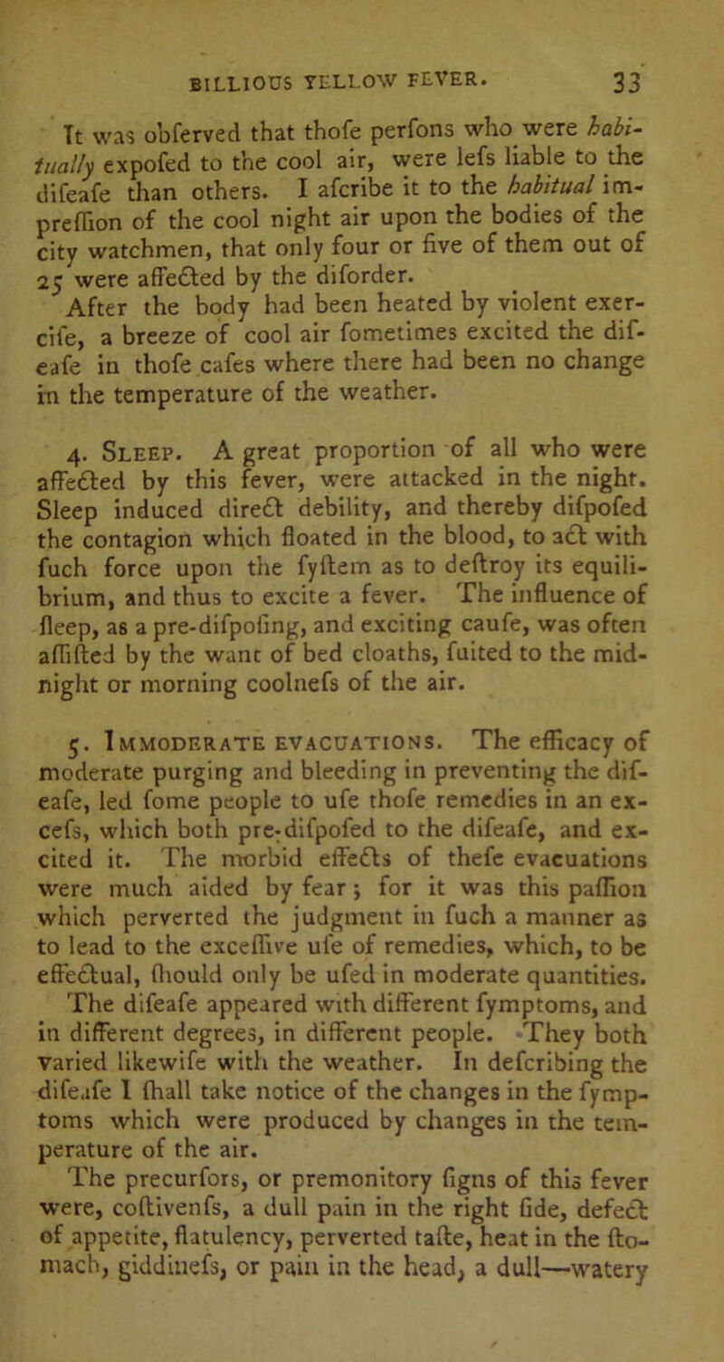 It was obferved that thofe perfons who were habi- tually expofed to the cool air, were lefs liable to the difeafe than others. I afcribe it to the habitual im- preffion of the cool night air upon the bodies of the city watchmen, that only four or five of them out of 25 were affected by the diforder. After the body had been heated by violent exer- cife, a breeze of cool air fometimes excited the dif- eafe in thofe cafes where there had been no change in the temperature of the weather. 4. Sleep. A great proportion of all who were affetted by this fever, were attacked in the night. Sleep induced dire£t debility, and thereby difpofed the contagion which floated in the blood, to act with fuch force upon the fyltem as to deftroy its equili- brium, and thus to excite a fever. The influence of fleep, as a pre-difpofing, and exciting caufe, was often affifted by the wane of bed cloaths, fuited to the mid- night or morning coolnefs of the air. 5. 1 mmoderate evacuations. The efficacy of moderate purging and bleeding in preventing the dif- eafe, led fome people to ufe thofe remedies in an ex- cefs, which both pre-difpofed to the difeafe, and ex- cited it. The morbid effects of thefe evacuations were much aided by fear 5 for it was this paflion which perverted the judgment in fuch a manner as to lead to the exceffive ufe of remedies, which, to be effectual, fhould only be ufed in moderate quantities. The difeafe appeared with different fymptoms, and in different degrees, in different people. They both varied likewife with the weather. In deferibing the difeafe I fhall take notice of the changes in the fymp- toms which were produced by changes in the tem- perature of the air. The precurfors, or premonitory figns of this fever were, coflivenfs, a dull pain in the right fide, defect of appetite, flatulency, perverted tafle, heat in the fto- mach, giddinefs, or pain in the head, a dull—watery