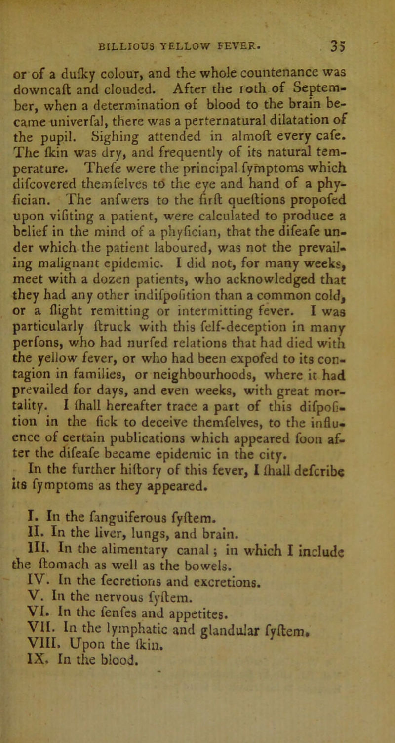 or of a dufky colour, and the whole countenance was downcaft and clouded. After the roth of Septem- ber, when a determination of blood to the brain be- came univerfal, there was a perternatural dilatation of the pupil. Sighing attended in almoft every cafe. The fkin was dry, and frequently of its natural tem- perature. Thefe were the principal fymptoms which difcovered themfelves to the eye and hand of a phy- fician. The anfwers to the fir ft oueftions propofed upon vifiting a patient, were calculated to produce a belief in the mind of a phyfician, that the difeafe un- der which the patient laboured, was not the prevail- ing malignant epidemic. I did not, for many weeks, meet with a dozen patients, who acknowledged that they had any other indifpolition than a common cold, or a flight remitting or intermitting fever. I was particularly ftruck with this felf-deception in many perfons, who had nurfed relations that had died with the yellow fever, or who had been expofed to its con- tagion in families, or neighbourhoods, where it had prevailed for days, and even weeks, with great mor- tality. I ihall hereafter trace a part of this difpofi- tion in the fick to deceive themfelves, to the influ- ence of certain publications which appeared foon af- ter the difeafe became epidemic in the city. In the further hiftory of this fever, I (hall defcribe its fymptoms as they appeared. I. In the fanguiferous fyftem. II. In the liver, lungs, and brain. III. In the alimentary canal; in which I include the ftomach as well as the bowels. IV. In the fecretions and excretions. V. In the nervous fyftem. VI. In the fenfes and appetites. VII. In the lymphatic and glandular fyftem, VIII. Upon the fkin. IX. In the blood.