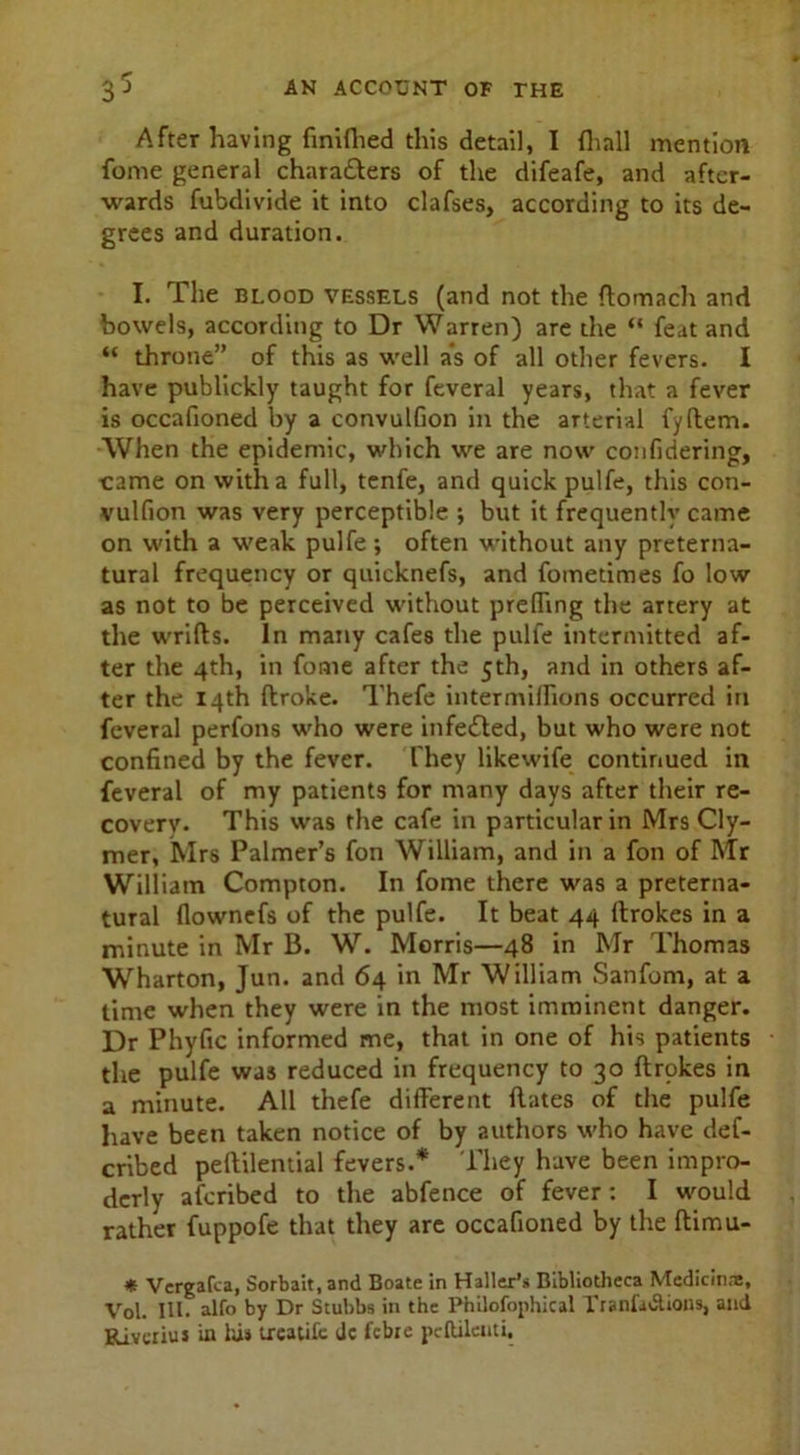 After having finiflied this detail, I fhall mention fome general chara&ers of the difeafe, and after- wards fubdivide it into clafses, according to its de- grees and duration. I. The blood vessels (and not the ftomach and bowels, according to Dr Warren) are the “ feat and “ throne” of this as well a*s of all other fevers. I have publickly taught for feveral years, that a fever is occafioned by a convulfion in the arterial fyftem. When the epidemic, which we are now confidering, ■came on with a full, tenfe, and quick pulfe, this con- vulfion was very perceptible ; but it frequently came on with a weak pulfe; often without any preterna- tural frequency or quicknefs, and fometimes fo low as not to be perceived without prefling the artery at the wrifts. In many cafes the pulfe intermitted af- ter the 4th, in fome after the 5th, and in others af- ter the 14th ftroke. Thefe intermiflions occurred in feveral perfons who were infected, but who were not confined by the fever. They likewife continued in feveral of my patients for many days after their re- covery. This was the cafe in particular in Mrs Cly- mer, Mrs Palmer’s fon William, and in a fon of Mr William Compton. In fome there was a preterna- tural flownefs of the pulfe. It beat 44 ftrokes in a minute in Mr B. W. Morris—48 in Mr Thomas Wharton, Jun. and 64 in Mr William Sanforn, at a time when they were in the most imminent danger. Dr Phyfic informed me, that in one of his patients the pulfe was reduced in frequency to 30 ftrokes in a minute. All thefe different ftates of the pulfe have been taken notice of by authors who have def- erred peftilential fevers.* They have been impro- derly aferibed to the abfence of fever: I would rather fuppofe that they are occafioned by the ftimu- * Vergafca, Sorbait, and Boate in Haller’s Bibliotheca Medicine, Vol. III. alfo by Dr Stubbs in the Philofophical Tranfadtions, and Rivcrius in his treatife dc febie pcftileuti.