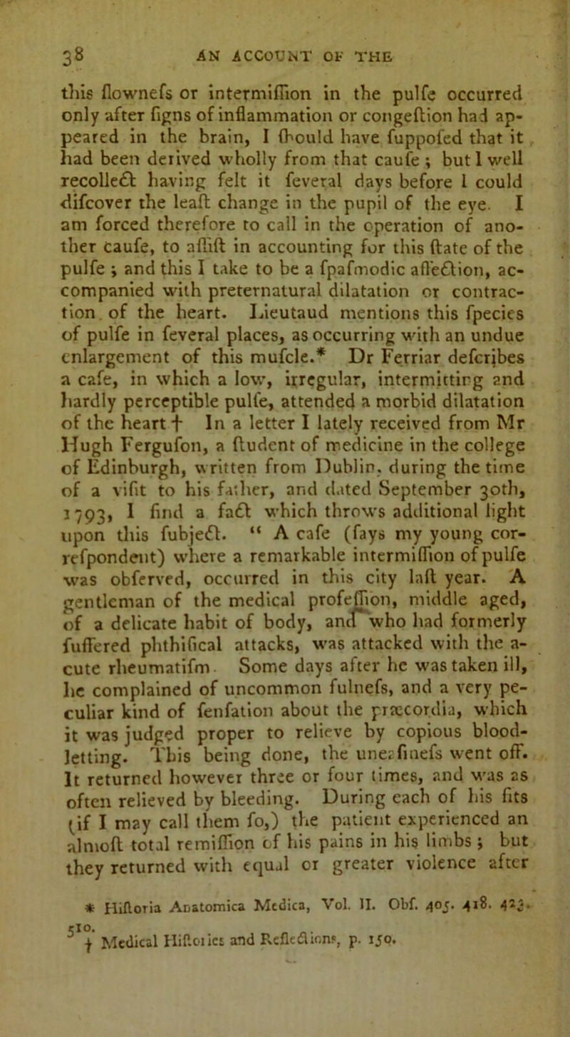 tliis flownefs or intermiflion in the pulfe occurred only after figns of inflammation or congeftion had ap- peared in the brain, I fhould have fuppofed that it had been derived wholly from that caufe ; butl well recolleft having felt it feveral days before l could difcover the leaft change in the pupil of the eye. I am forced therefore to call in the operation of ano- ther caufe, to aflift in accounting for this (late of the pulfe ; and this I take to be a fpafmodic afl'e&ion, ac- companied with preternatural dilatation or contrac- tion of the heart. Lieutaud mentions this fpecies of pulfe in feveral places, as occurring with an undue enlargement of this mufcle.* Dr Ferriar deferjbes a cafe, in which a low, irregular, intermitting and hardly perceptible pulfe, attended a morbid dilatation of the heart f In a letter I lately received from Mr Hugh Fergufon, a fludent of medicine in the college of Edinburgh, written from Dublin, during the time of a viflt to his father, and dated September 30th, 1793, I find a fa£t which throws additional light upon this fubjeft. “ A cafe (fays my young cor- refpondent) where a remarkable intermiflion of pulfe was obferved, occurred in this city lalt year. A gentleman of the medical profeflion, middle aged, of a delicate habit of body, and who had formerly fuflered phthifical attacks, was attacked with the a- cute rheumatifm Some days after he was taken ill, he complained of uncommon fulnefs, and a very pe- culiar kind of fenfation about the prajcordia, which it was judged proper to relieve by copious blood- letting. This being done, the unezfmefs went ofF. It returned however three or four times, and was as often relieved by bleeding. During each of his fits ^if I may call them fo,) the patient experienced an almofl total remifiion cf his pains in his limbs ; but they returned with equal or greater violence after * Hiftoria Anatomica Mcdica, Vol. II. Obf. 405. 418. 4*2* cio. „ f Medical Hiftoilet and RefleflionF, p. 150.