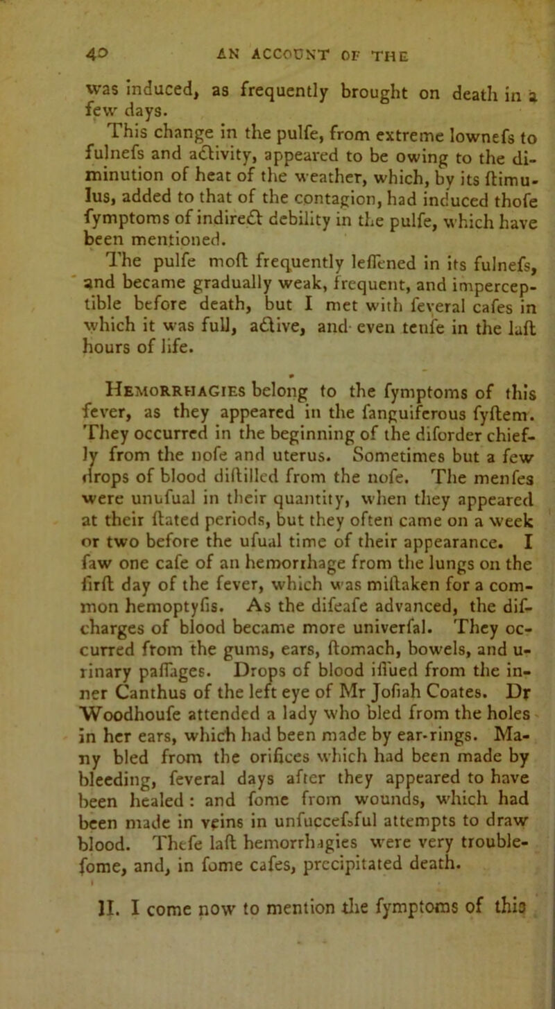 was induced, as frequently brought on death in a few days. This change in the pulfe, from extreme lownefs to fulnefs and a&ivity, appeared to be owing to the di- minution of heat of the weather, which, by its ftimu- lus, added to that of the contagion, had induced thofe fymptoms of indirect debility in the pulfe, which have been mentioned. The pulfe mofl frequently leflened in its fulnefs, and became gradually weak, frequent, and impercep- tible before death, but I met with feveral cafes in which it was full, active, and even tenfe in the lafl hours of life. Hemorrhagies belong to the fymptoms of this fever, as they appeared in the fanguiferous fyftem. They occurred in the beginning of the diforder chief- ly from the nofe and uterus. Sometimes but a few drops of blood diddled from the nofe. The menfes were unufual in their quantity, when they appeared at their dated periods, but they often came on a week or two before the ufual time of their appearance. I faw one cafe of an hemorrhage from the lungs on the iird day of the fever, which was midaken for a com- mon hemoptyfis. As the difeafe advanced, the dis- charges of blood became more univerfal. They oc- curred from the gums, ears, domach, bowels, and u- rinary padiiges. Drops of blood ifl'ued from the in- ner Canthus of the left eye of Mr Jofiah Coates. Dr Woodhoufe attended a lady who bled from the holes in her ears, which had been made by ear-rings. Ma- ny bled from the orifices which had been made by bleeding, feveral days after they appeared to have been healed : and fome from wounds, which had been made in veins in unfuccefsful attempts to draw blood. Thefe lad hemorrhagies were very trouble- some, and, in fome cafes, precipitated death. II. I come now’ to mention the fymptoms of this