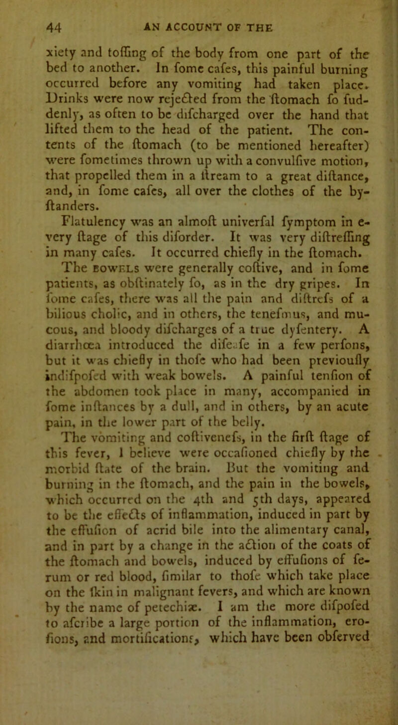 xiety and tofling of the body from one part of the bed to another. In fome cafes, this painful burning occurred before any vomiting had taken place. Drinks were now reje&ed from the ftomach fo fud- denly, as often to be difcharged over the hand that lifted them to the head of the patient. The con- tents of the ftomach (to be mentioned hereafter) were fometimes thrown up with aconvulfive motion, that propelled them in a ftream to a great diftance, and, in fome cafes, all over the clothes of the by- ftanders. Flatulency was an almoft univerfal fymptom in e- very ftage of this diforder. It was very diftreffing in many cafes. It occurred chiefly in the ftomach. The bowels were generally coliive, and in fome patients, as obftinately fo, as in the dry gripes. In fome cafes, there was all the pain and diftrcfs of a bilious cholic, and in others, the tenefmus, and mu- cous, and bloody difcharges of a tiue dyfentery. A diarrhoea introduced the dife.fe in a few perfons, but it was chiefly in thofe who had been previoufly indifpofed with weak bowels. A painful tenfion of the abdomen took place in many, accompanied in fome inftances by a dull, and in others, by an acute pain, in the lower part of the belly. The vomiting and coftivenefs, in the firft ftage of this fever, 1 believe were occafioned chiefly by the morbid ftate of the brain. But the vomiting and burning in the ftomach, and the pain in the bowels, which occurred on the 4th and 5th days, appeared to be the efle£b of inflammation, induced in part by the effufion of acrid bile into the alimentary canal, and in part by a change in the action of the coats of the ftomach and bowels, induced by effufions of fe- rum or red blood, fimilar to thofe which take place on the fkin in malignant fevers, and which are known by the name of petechiae. I am the more difpofed to afcribe a large portion of the inflammation, ero- fions, and mortifications, which have been obferved