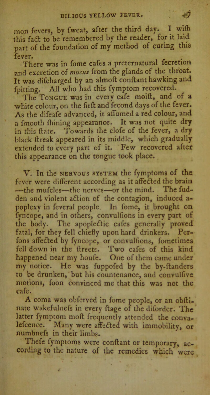 mon fevers, by fweat, after the third day. I wifh this fa£t to be remembered by the reader, for it laid part of the foundation of my method of curing this fever. There was in fome cafes a preternatural fecretion and excretion of mucus from the glands of the throat. It was difcharged by an almoft conftant hawking and fpitting. All who had this fymptom recovered. The Tongue was in every cafe moift, and of a white colour, on the firft and fecond days of the fever. As the difeafe advanced, it aflumed a red colour, and a fmooth Ihining appearance. It was not quite dry in this ftate. Towards the clofe of the fever, a dry black ftreak appeared in its middle, which gradually extended to every part of it. Few recovered after this appearance on the tongue took place. V. In the nervous system the fymptoms of the fever were different according as it affedled the brain —the mufcles—the nerves—or the mind. The fud- den and violent action of the contagion, induced a- poplexy in feveral people In fome, it brought on fyncope, and in others, convulfions in every part of the body. The apople£Uc cafes generally proved fatal, for they fell chiefly upon hard drinkers. Per- fons affected by fyncope, or convulfions, fometimes fell down in the ftreets. Two cafes of this kind happened near my houfe. One of them came under my notice. He was fuppofed by the by-ftanders to be drunken, but his countenance, and convulfive motions, foon convinced me that this was not the cafe. A coma was obferved in fome people, or an obfti- nate wakefulnefs in every flage of the diforder. The latter fymptom molt frequently attended the conva- lefcence. Many were affe£ted with immobility, or numbnefs in their limbs. Thefe fymptoms were conftant or temporary, ac- cording to the nature of the remedies which were