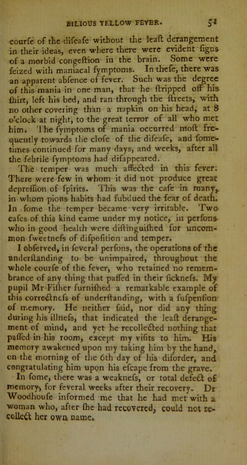 courfe of the difeafe without the leaft derangement in their ideas, even where there were evident figns of a morbid congeftion in the brain. Some were feized with maniacal fymptoms. In thefe, there was an apparent abfence of fever. Such was the degree of this mania in one man, that he {tripped off his- fhirt, left his bed, and ran through the ftreets, with no other covering than a napkin on his head, at 8 o’clock at night, to the great terror of all who met him. The fymptoms of mania occurred moft fre- quently towards the clofe of the difeafe, and fome- times continued for many days, and weeks, after all the febrile fymptoms had difappeared. The temper was much afftj&ed in this fever; There were few in whom it did not produce great depreffion of fpirits. This was the cafe in many, in whom pious habits had fubdued the fear of death. In fome the temper became very irritable. Two cafes of this kind came under my notice, in perfons- who in good health were diftinguhhed for uncom- mon fweetnefs of difpofition and temper. I obferved, in feveral perfons, the operations of the underftanding to be unimpaired, throughout the whole courfe of the fever, who retained no remem- brance of any thing that paffed in their ficknefs. My pupil Mr Fifher furnilhed a remarkable example of this corre&nefs of undemanding, with a fufpenlion of memory. He neither faid, nor did any thing during his illnefs, that indicated the leaft derange- ment of mind, and yet he recolle&ed nothing that paffed in his room, except my vifits to him. His memory awakened upon my taking him by the hand* on the morning of the 6th day of his diforder, and congratulating him upon his efcape from the grave. In fome, there was a weaknefs, or total defeat of memory, for feveral weeks after their recovery. Dr Woodhoufe informed me that he had met with a woman who, after (he had recovered, could not re- coiled her own name.