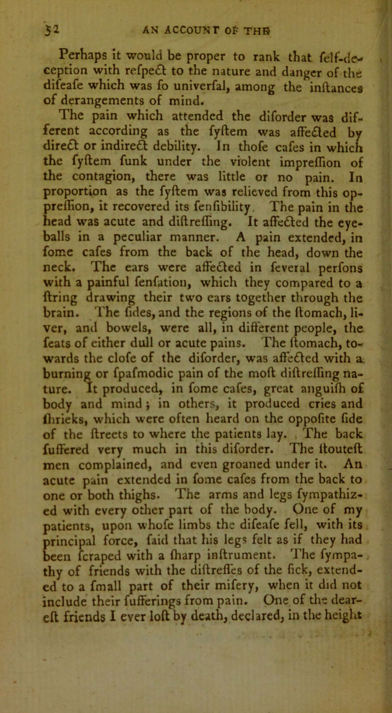 Perhaps it would be proper to rank that felf-de- ception with refpe£l to the nature and danger of the difeafe which was fo univerfal, among the inftances of derangements of mind. The pain which attended the diforder was dif- ferent according as the fyftem was affe£led by dirett or indirect debility. In thofe cafes in which the fyftem funk under the violent impreflion of the contagion, there was little or no pain. In proportion as the fyftem was relieved from this op- preflion, it recovered its fenfibility The pain in the head was acute and diftrefling. It afte&ed the eye- balls in a peculiar manner. A pain extended, in foir.e cafes from the back of the head, down the neck. The ears were affe£led in feveral perfons with a painful fenfation, which they compared to a firing drawing their two cars together through the brain. The fides, and the regions of the ftomach, li- ver, and bowels, were all, in different people, the feats of either dull or acute pains. The ftomach, to- wards the clofe of the diforder, was affe£led with a. burning or fpafmodic pain of the moft diftrelfing na- ture. It produced, in fome cafes, great anguifh of body and mind ; in others, it produced cries and flirieks, which were often heard on the oppofite fide of the ftreets to where the patients lay. . The back fuffered very much in this diforder. The itouteft men complained, and even groaned under it. An acute pain extended in fome cafes from the back to one or both thighs. The arms and legs fympathiz- ed with every other part of the body. One of my patients, upon whofe limbs the difeafe fell, with its principal force, faid that his legs felt as if they had been fcraped with a (harp inftrument. The fympa- thy of friends with the diftreffes of the fick, extend- ed to a fmall part of their mifery, when it did not include their fufferings from pain. One of the dear- eft friends I ever loft by death, declared, in the height