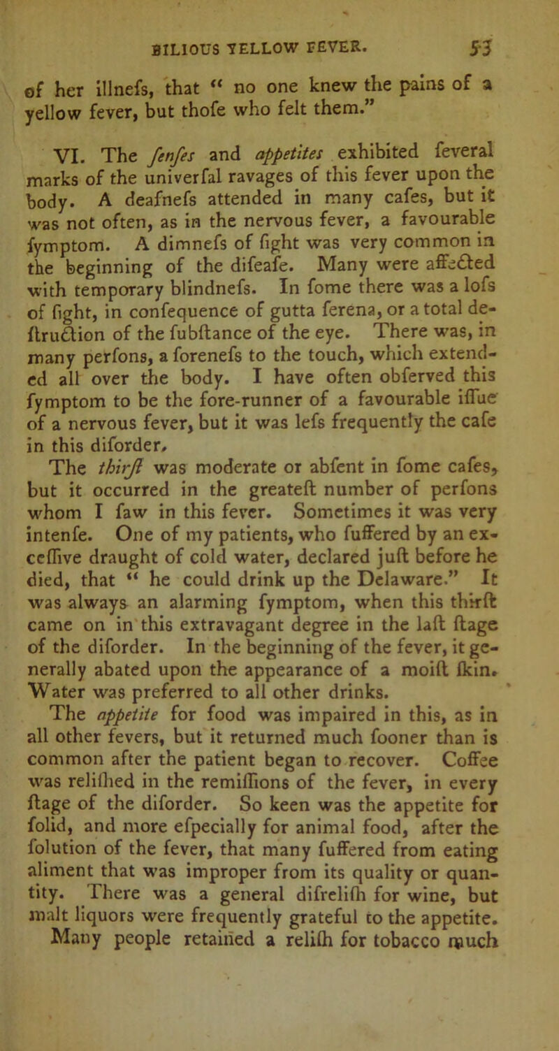of her illnefs, that “ no one knew the pains of a yellow fever, but thofe who felt them.” VI. The fenfes and appetites exhibited feveral marks of the univerfal ravages of this fever upon the body. A deafnefs attended in many cafes, but it was not often, as in the nervous fever, a favourable fymptom. A dimnefs of fight was very common in the beginning of the difeafe. Many were affefted with temporary blindnefs. In fome there was a lofs of fight, in confequence of gutta ferena, or a total de- ftru&ion of the fubftance of the eye. There was, in many perfons, a forenefs to the touch, which extend- ed all over the body. I have often obferved this fymptom to be the fore-runner of a favourable iflue of a nervous fever, but it was lefs frequently the cafe in this diforder. The thirjl was moderate or abfent in fome cafes, but it occurred in the greateft number of perfons whom I faw in this fever. Sometimes it was very intenfe. One of my patients, who fuffered by an ex- celfive draught of cold water, declared juft before he died, that “ he could drink up the Delaware.” It was always an alarming fymptom, when this thrrft came on in this extravagant degree in the laft ftage of the diforder. In the beginning of the fever, it ge- nerally abated upon the appearance of a moift (kin. Water was preferred to all other drinks. The appetite for food was impaired in this, as in all other fevers, but it returned much fooner than is common after the patient began to recover. Coffee was relilhed in the remiffions of the fever, in every ftage of the diforder. So keen was the appetite for folid, and more efpecially for animal food, after the folution of the fever, that many fuffered from eating aliment that was improper from its quality or quan- tity. There was a general difrelilh for wine, but malt liquors were frequently grateful to the appetite. Many people retained a relilh for tobacco much