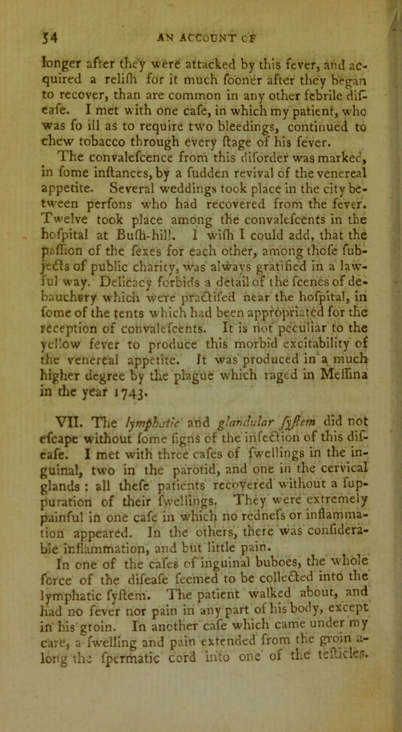 longer after they were attacked by this fever, and ac- quired a relifh for it much fooner after they began to recover, than are common in any other febrile difc cafe. I met with one cafe, in which my patient, who was fo ill as to require two bleedings, continued to chew tobacco through every ftage of his fever. The convalefcence from this diforder was marked, in fome inftances, by a fudden revival of the venereal appetite. Several weddings took place in the city be- tween perfons wrho had recovered from the fever. Twelve took place among the convalescents in the hofpital at Bufh-hil!. 1 wifh I could add, that the pyflion of the fexes for each other, among thofe fub- je£Is of public charity, was always gratified in a law- ful way. Delicacy forbids a detail of the fcenes of de- bauchery which were pradfifed near the hofpital, in fome of the tents which had been appropriated for the reception of convalefcents. It is not peculiar to the yellow fever to produce this morbid excitability of the venereal appetite. It was produced in a much higher degree by the plague which raged in Melhna in the year 1743. VII. The lymphatic' and glandular fyfiem did not efcape without fome iigns of the infe£!ion of this dif- eafe. I met with three cafes of fwellings in the in- guinal, two in the parotid, and one in the cervical glands : all thefe patients recovered without a fup- puration of their fwellings. They were extremely painful in one cafe in wrhich no rednefs or inflamma- tion appeared. In the others, there was confidera- bie inflammation, and but little pain. In one of the cafes of inguinal buboes, the whole force of the difeafe feemed to be colledled into the lymphatic fyftem. The patient walked abovit, and had no fever nor pain in any part of his body, except in his groin. In another cafe which came under my care, a fwelling and pain extended from the groin a- long the fpermatic cord into one of the tefticle.