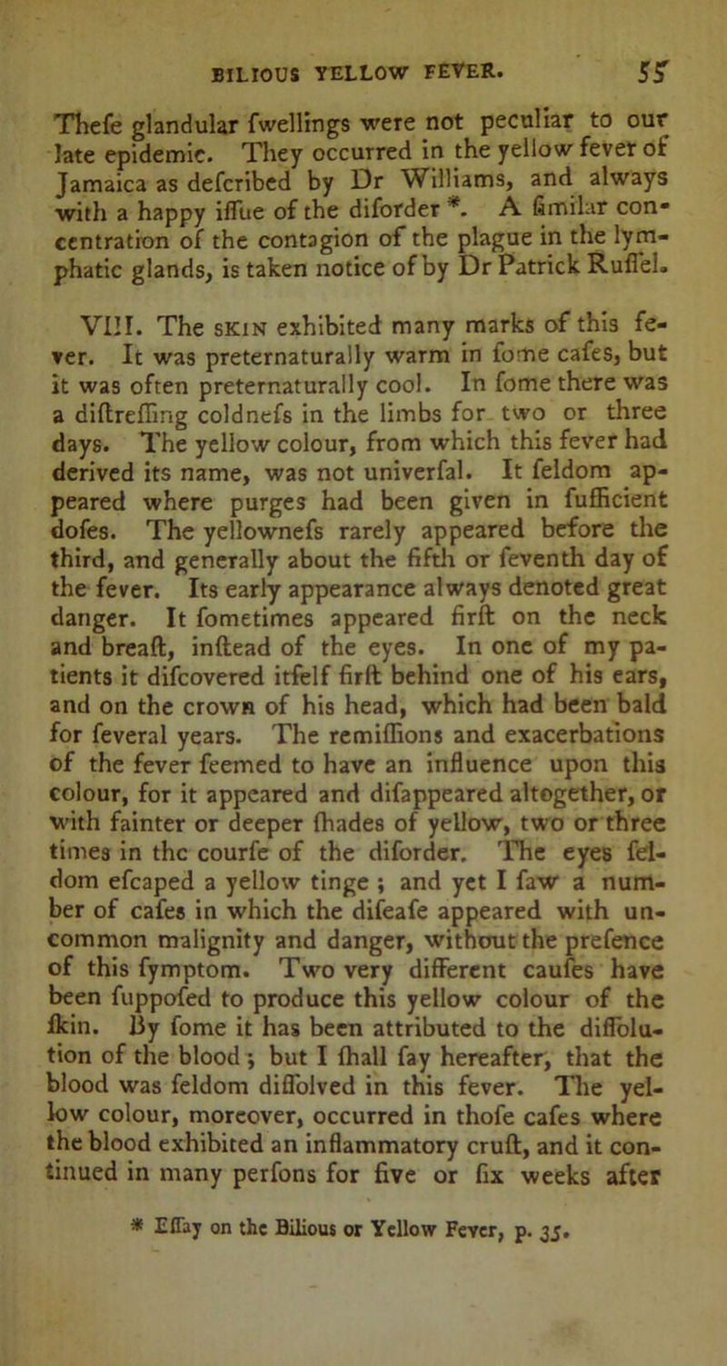Thefe glandular fwellings were not peculiar to our late epidemic. They occurred in the yellow fever of Jamaica as defcribed by Dr Williams, and always with a happy iffue of the diforder *. A fimilar con* centration of the contagion of the plague in the lym- phatic glands, is taken notice of by Dr Patrick Ruffel. VIII. The skin exhibited many marks of this fe- ver. It was preternaturally warm in fome cafes, but it was often preternaturally cool. In fome there was a diftreffing coldnefs in the limbs for two or three days. The yellow colour, from which this fever had derived its name, was not univerfal. It feldom ap- peared where purges had been given in fufficient dofes. The yellownefs rarely appeared before the third, and generally about the fifth or feventh day of the fever. Its early appearance always denoted great danger. It fometimes appeared firft on the neck and breaft, inftead of the eyes. In one of my pa- tients it difcovered itfelf firft behind one of his ears, and on the crown of his head, which had been bald for feveral years. The remiflions and exacerbations of the fever feemed to have an influence upon this colour, for it appeared and difappeared altogether, or with fainter or deeper fhades of yellow, two or three times in the courfe of the diforder. The eyes fel- dom efcaped a yellow tinge ; and yet I faw a num- ber of cafes in which the difeafe appeared with un- common malignity and danger, without the prefence of this fymptom. Two very different caufes have been fuppofed to produce this yellow colour of the ffein. By fome it has been attributed to the diffolu- tion of the blood; but I {hall fay hereafter, that the blood was feldom diffolved in this fever. The yel- low colour, moreover, occurred in thofe cafes where the blood exhibited an inflammatory cruft, and it con- tinued in many perfons for five or fix weeks after * Eflay on the Bilious or Yellow Fever, p. 35.