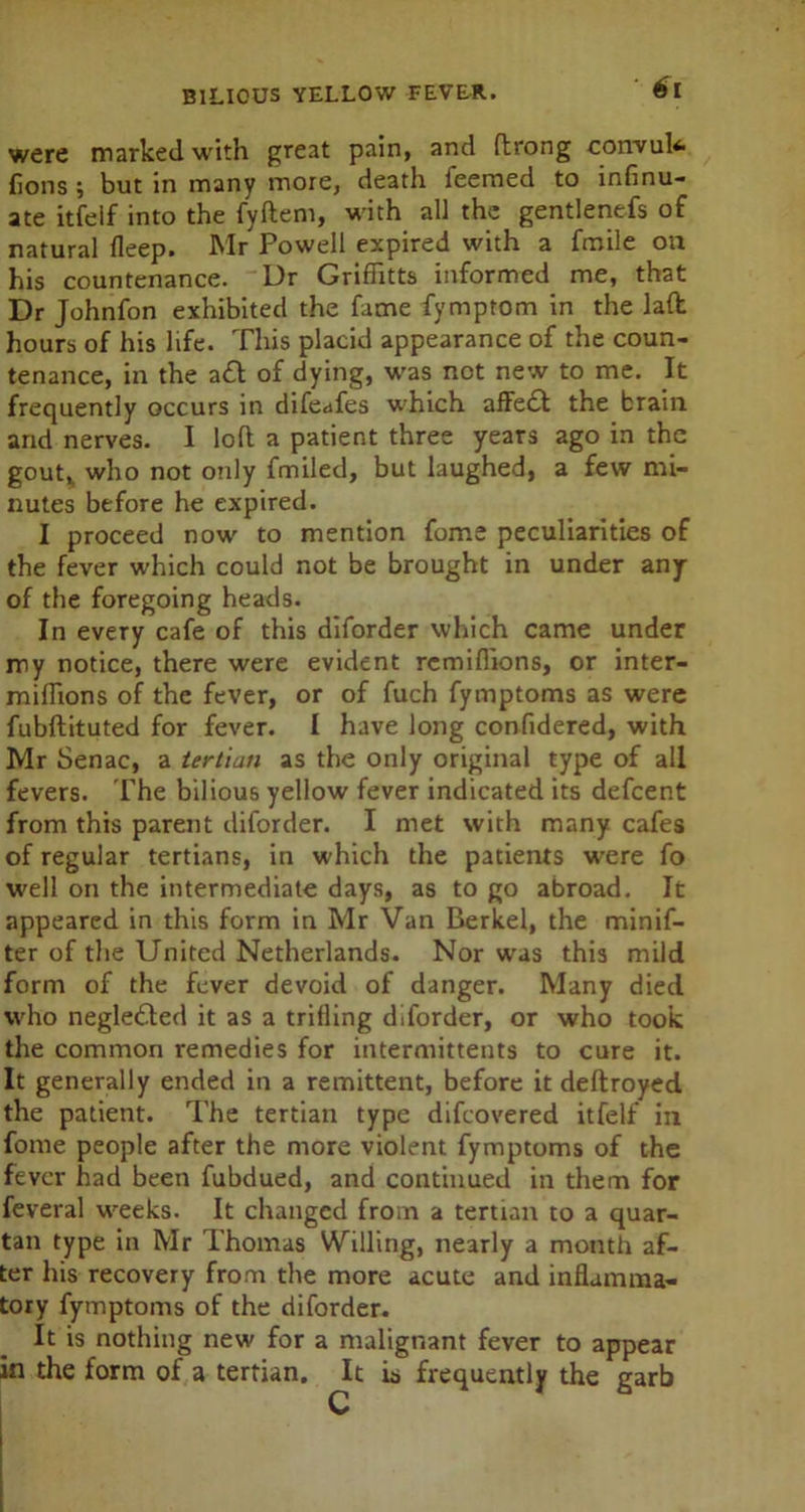 were marked with great pain, and flrong convufc jflons ; but in many more, death feemed to infinu- ate itfelf into the fyftem, with all the gentlenefs of natural fleep. Mr Powell expired with a fmile on his countenance. Dr Griflitts informed me, that Dr Johnfon exhibited the fame fymptom in the lad hours of his life. This placid appearance of the coun- tenance, in the a£t of dying, was not new to me. It frequently occurs in difeafes which affe£t the brain and nerves. I loft a patient three years ago in the gout,, who not only fmiled, but laughed, a few mi- nutes before he expired. I proceed now to mention fome peculiarities of the fever which could not be brought in under any of the foregoing heads. In every cafe of this diforder which came under my notice, there were evident remifhons, or inter- mifhons of the fever, or of fuch fymptoms as were fubftituted for fever. I have long confidered, with Mr Senac, a tertian as the only original type of all fevers. The bilious yellow fever indicated its defcent from this parent diforder. I met with many cafes of regular tertians, in which the patients w-ere fo well on the intermediate days, as to go abroad. It appeared in this form in Mr Van Berkel, the minif- ter of the United Netherlands. Nor was this mild form of the fever devoid of danger. Many died who negledled it as a trifling diforder, or who took the common remedies for intermittents to cure it. It generally ended in a remittent, before it deftroyed the patient. The tertian type difcovered itfelf in fome people after the more violent fymptoms of the fever had been fubdued, and continued in them for feveral weeks. It changed from a tertian to a quar- tan type in Mr Thomas Willing, nearly a month af- ter his recovery from the more acute and inflamma- tory fymptoms of the diforder. It is nothing new for a malignant fever to appear in the form of a tertian. It is frequently the garb