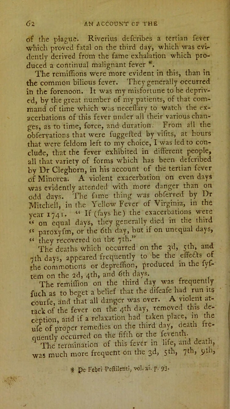 of the plague. Riverius defcribes a tertian fever which proved fatal on the third day, which was evi- dently derived from the fame exhalation which pro- duced a continual malignant fever *. The remiflions were more evident in this, than in the common bilious fever. They generally occurred in the forenoon. It was my misfortune to be depriv- ed, by the great number of my patients, of that com- mand of time which was neceffary to watch the ex- acerbations of this fever under all their various c’nan- ges, as to time, force, and duration. From all the obferyations that were fuggefted by vifits, at hours that were feldom left to my choice, I was led to con- clude, that the fever exhibited in different people, all that variety of forms which has been defcribed by Dr Cleghorn, in his account of the tertian fever of Minorca. A violent exacerbation on even days was evidently attended with more danger than on odd days. The fame thing was obferved by Dr Mitchell, in the Yellow Fever of Virginia, in the year 1741. “ If (fays he) the exacerbations were «< on equal days, they generally died in the third “ paroxyfm, or the 6th day, but if on unequal days, “ they recovered on the 7th.” The deaths which occurred on the 3d, 5th, and 7th days, appeared frequently to be the effects of the commotions or depreffron, produced in the fyf- tem on the 2d, 4th, and 6th days. The remiflion on the third day was frequently fuch as to beget a belief that the difeafe had run its courfe, and that all danger was over. A violent at- tack of the fever on the 4th day, removed this de- ception, and if a relaxation had taken place, in the ufe of proper remedies on the third day, death fre- quently occurred on the fifth or the feyenth. The termination of this fever in life, and death, was much more frequent on the 3d, 5th, 7th, 9th, « pc Febri Peftilen'ti, vol.xi. r- 93>