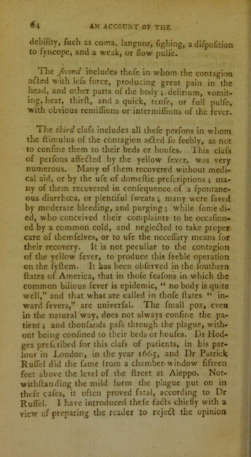 *4 debility, fuch as coma, languor, Gghing, a difpofition to fyncope, and a weak, or flow pulfe. The Jecond includes thofe in whom the contagion acted with lefs force, producing great pain in the head, and other parts of the body ; delirium, vomit- ing, heat, third, and a quick, ttnfe, or full pulfe, with obvious remiflions or intermiflions of the fever. The third clafs includes all thefe perfons in whom the flimulus of the contagion adhed fo feebly, as not to confine them to their beds or houfes. This clafs of perfons aftedled by the yellow fever, was very numerous. Many of them recovered without medi- cal aid, or by the ufe of domeftic preferiptions; ma- ny of them recovered in confequence of a fponranc- ous diarrhoea, or plentiful fweats •, many were faved by moderate bleeding, and purging : while fome di- ed, who conceived their complaints to be occafion- ed by a common cold, and negledled to take proper care of themfelves, or to ufe the necefl'ary means for their recovery. It is not peculiar to the contagion of the yellow fever, to produce this feeble operation cn the fyftem. It has been obferved in the fouthern dates of America, that in thofe feafons in which the common bilious fever is epidemic, “ no body is quite well,” and that what are called in thofe dates “ in- ward fevers,” are univerfal. The fmall pox, even in the natural way, does not always confine the pa- tient ; and thoufands pafs through the plague, with- out being confined to their beds or houfes. Dr Hod- ges preferibed for this clafs of patients, in his par- lour in London, in tire year 1665, and Dr Patrick Rudel did the fame from a chamber-window fifteen feet above the level of the ftreet at Aleppo. Not- withftanding the mild form the plague put on in thefe cafes, it often proved fatal, according to Dr Rudel. I have introduced thefe facts chiefly with a view of preparing the reader to rejedl the opinion