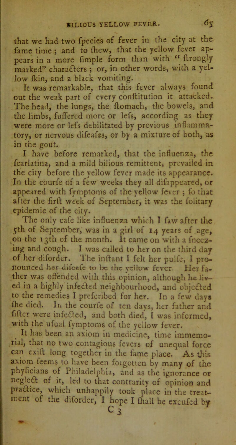 that we had two fpecies of fever in the city at the fame time ; and to (hew, that the yellow fever ap- pears in a more fimple form than with <c ftrongly marked” charatters ; or, in other words, with a yel- low fkin, and a black vomiting. It was remarkable, that this fever always found out the weak part of every conflitution it attacked. The head, the lungs, the ftomach, the bowels, and the limbs, fuffered more or lefs, according as they were more or lefs debilitated by previous inflamma- tory, or nervous difeafes, or by a mixture of both, as in the gout. I have before remarked, that the influenza, the fcarlatina, and a mild bilious remittent, prevailed in the city before the yellow fever made its appearance. In the courfe of a few weeks they all difappeared, or appeared with fymptoms of the yellow fever ; fo that after the firft week of September, it was the folitary epidemic of the city. The only cafe like influenza which 1 faw after the 5th of September, was in a girl of 14 years of age, on the 13th of the month. It came on with a fneez- ing and cough. I was called to her on the third day of her diforder. The inftant I felt her pulfe, 1 pro- nounced her difeafe to be the yellow fever. Her fa- ther was offended with this opinion, although he liv- ed in a highly infe£led neighbourhood, and objected to the remedies I preferibed for her. In a few days fhe died. In the courfe of ten days, her father and fifler were infeOed, and both died, [ was informed, with the ufual fymptoms of the yellow fever. It has been an axiom in medicine, time immemo- rial, that no two contagious fevers of unequal force can exift long together in the fame place. As this axiom feems to have been forgotten by many of the phyficians of Piiiladelphia, and as the ignorance or negledf of it, led to that contrarity of opinion and praduce, which unhappily took place in the treat- ment of the diforder, I hope I (hall be excufed by c 3