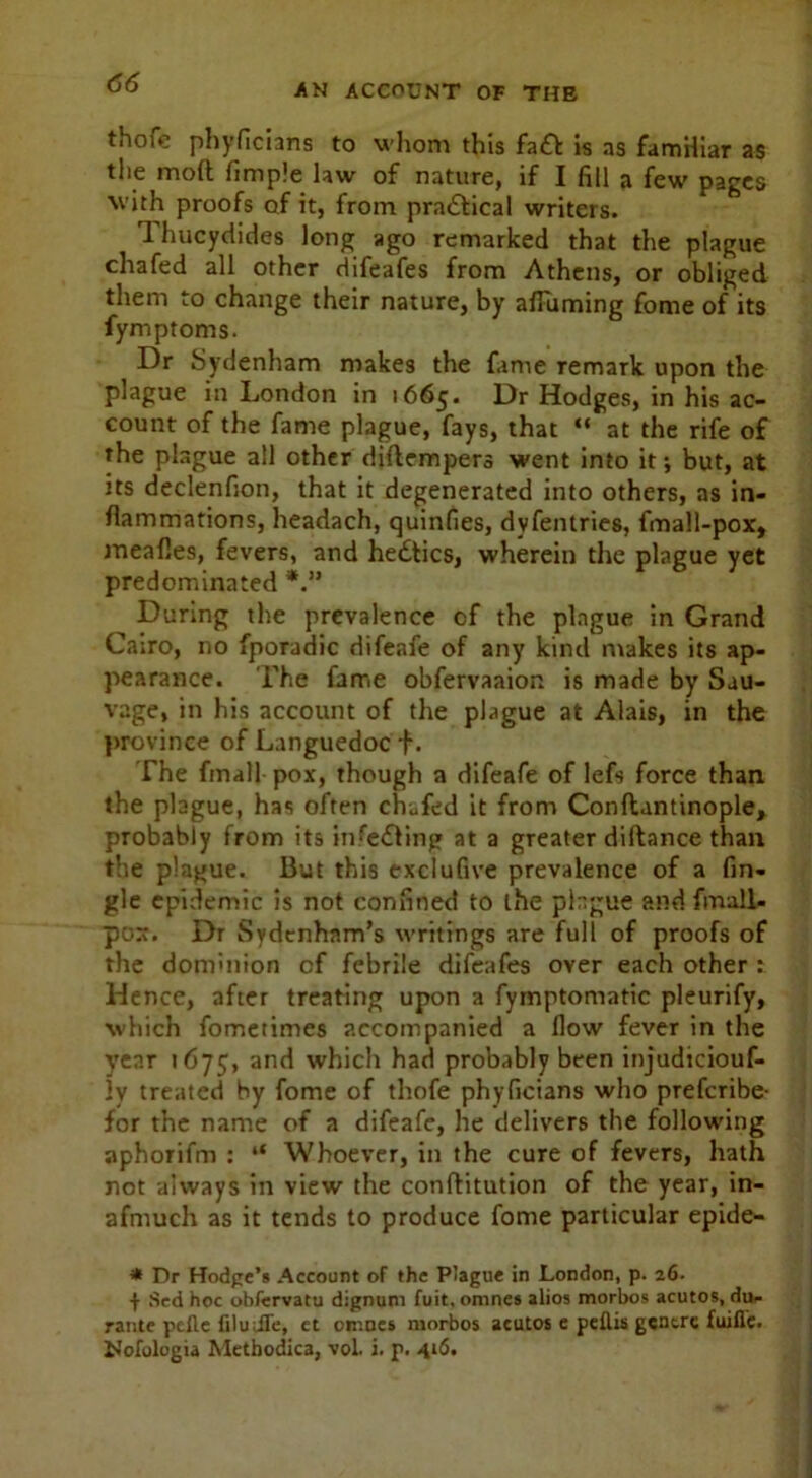 AN ACCOUNT OF THE thofe phyficians to whom this faiff is as famHiar as the molt Pimple law of nature, if I fill a few pages with proofs of it, from practical writers. Thucydides long ago remarked that the plague chafed all other difeafes from Athens, or obliged them to change their nature, by afFuming Pome of its fymptoms. Dr Sydenham makes the fame remark upon the plague in London in 1665. Dr Hodges, in his ac- count of the fame plague, fays, that “ at the rife of the plague all other diflempers went into it; but, at its declenfion, that it degenerated into others, as in- flammations, headach, quinfies, dyfentries, fma) 1-pox, mealies, fevers, and hedtics, wherein the plague yet predominated During the prevalence of the plague in Grand Cairo, no fporadic difeafe of any kind makes its ap- pearance. The fame obfervaaion is made by Sau- vage, in his account of the plague at Alais, in the province of Languedoc f. The fmall pox, though a difeafe of lefs force than the plague, has often chafed it from Conftantinople, probably from its infedting at a greater diftance than the plague. But this exclufive prevalence of a An- gle epidemic is not confined to the plague and fmall- pox. Dr Sydenham’s writings are full of proofs of the dominion of febrile difeafes over each other : Hence, after treating upon a fymptomatic pleurify, which fometimes accompanied a flow fever in the year 1675, an^ which had probably been injudiciouf- !y treated by fome of thofe phyficians who preferibe- for the name of a difeafe, he delivers the following aphorifm : “ Whoever, in the cure of fevers, hath not always in view the conftitution of the year, in- afmuch as it tends to produce fome particular epide- * Dr Hodge’s Account of the P’ague in London, p. 26. + Sed hoc obfcrvatu dignum fuit. omnes alios morbos acutos, du- rante pefle filuJTe, et omnes morbos acutos e pefiis gentre fuifle. Nofologia Methodica, vol. i. p. 416.