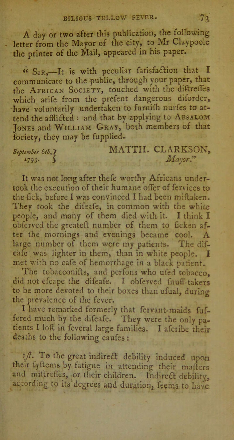 A day or two after this publication, the following - letter from the Mayor of the city, to Mr Claypoole the printer of the Mail, appeared in his paper. « Sir,—It is with peculiar fatisfa£tioil that I communicate to the public, through your paper, that the African Society, touched with the diftrelfes which arife from the prefent dangerous diforder, have voluntarily undertaken to furnifh nurfes to at- tend the afflicted : and that by applying to Absalom Jones and William Gray, both members of that fociety, they may be fupplied- It was not long after thefe worthy Africans under- took the execution of their humane offer of fervices to the lick, before I was convinced I had been miftaken. They took the difeafe, in common with the white people, and many of them died with it. I think I obferved the greateft number of them to Gcken af- ter the mornings and evenings became cool. A large number of them were my patients. The dif- eafe was lighter in them, than in white people. I met with no cafe of hemorrhage in a black patient. The tobacconifts, and perfons who ufed tobacco, did not efcape the difeafe. I obferved fnuff-takers to be more devoted to their boxes than ufual, during the prevalence of the fever. I have remarked formerly that fervant-maids fuf- fered much by the difeafe. They were the only pa- tients I loft in feveral large families. I afciibe their deaths to the following caufes: ljl. To the great indire£t debility induced upon their £y Hems by fatigue in attending their mailers and miftrefles, or their children. Indireft debility, according to its degrees and duration, feem.s to have ■] MATTH. CLARKSON, Mayor”