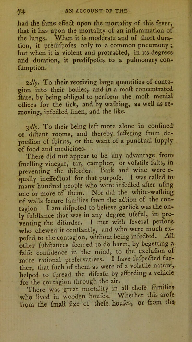 had the fame effedf upon the mortality of this fever, that it has upon the mortality of an inflammation of the lungs. When it is moderate and of fliort dura- tion, it predifpofes only to a common pneumony ;; but when it is violent and protradled, in its degrees and duration, it predifpofes to a pulmonary con- fumption. 2dly. To their receiving large quantities of conta- gion into their bodies, and in a moll concentrated ftate, by being obliged to perform the moll menial offices for the fick, and by wafhing, as well as re- moving, infected linen, and the like. 3*//y. To their being left more alone in confined or diftant rooms, and thereby, fuffering from de- preffion of fpirits, or the want of a punctual fupply of food and medicines. There did not appear to be any advantage from fmelling vinegar, tar, camphor, or volatile falts, in preventing the diforder. Bark and wine were e- qually ineffedlual for that purpofe. I was called to many hundred people who were in fe&ed after ufing one or more of them. Nor did the white-wafhing of walls fecure families from the action of the con- tagion. I am difpofed to believe garlick was the on- ly fubftance that was in any degree ufeful, in pre- venting the diforder. I met with feveral perfons who chewed it conftantly, and who were much ex- pofed to the contagion, without being infedted. _ All other fubftances feemed to do harm, by begetting a falfe confidence in the mind, to the exclufion of more rational prefervatives. I have fufpedted fur- ther, that fuch of them as were of a volatile nature, helped to fpread the difeafe by affording a vehicle for the contagion through the air. There was great mortality in all thofe families who lived in wooden houfes. Whether this arofe from the fmall fize of thefe houfes, or from th^