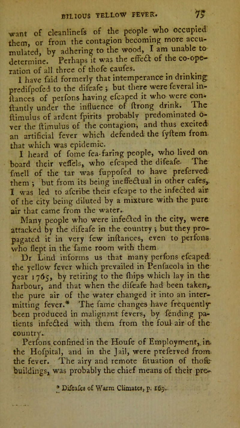 want of cleanlinefs of the people who occupied them, or from the contagion becoming more accu- mulated, by adhering to the wood, I am unable to determine. Perhaps it was the effeCt of the co-ope- ration of all three of thofe caufes. _ I have faid formerly that intemperance in drinking predifpofei to the difeafe ; but there were feveral in- ltances of perfons having efcaped it who were con- ftantly under the influence of ftrong drink. The ftimulus of ardent fpirits probably predominated o- ver the ftimulus of the contagion, and thus excited an artificial fever which defended the fyftem from that which was epidemic. I heard of fome fea-faring people, who lived on board their veffels, who efcaped the difeafe. The fmell of the tar was fuppofed to have preferved them •, but from its being ineffectual in other cafes, I was led to afcribe their efcape to the infeCted air of the city being diluted by a mixture with the pure air that came from the water.. Many people who were infeCted in the city, were attacked by the difeafe in the country j but they pro- pagated it in very few inftances, even to perfons who flept in the fame room with them Dr Lind informs us that many perfons efcaped the yellow fever which prevailed in Penfacola in the year 1765, by retiring to the ftiips which lay in the harbour, and that when the difeafe had been taken,, the pure air of the water changed it into an inter- mitting fever.* The fame changes have frequently- been produced in malignant fevers, by fending pa- tients infeCted with them from the foul air of the country* Perfons confined in the Houfe of Employment,.in. the Hofpital, and in the Jail, were preferved from, the fever. The airy and remote fituation of thofe buildings, was probably the chief means of their pre- • Difcafes of Warm Climates, p. 163.