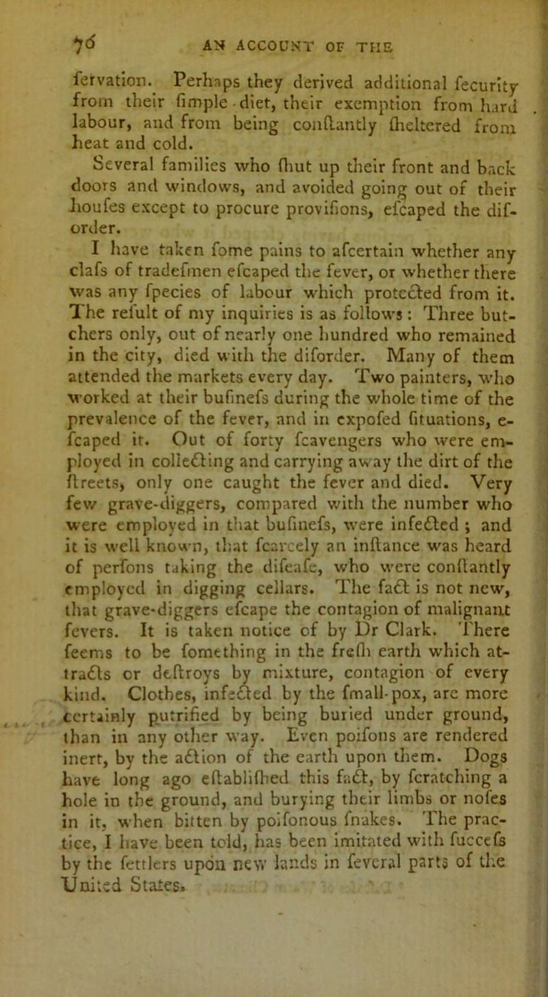 fervation. Perhaps they derived additional fecurity from their fimple diet, their exemption from hard labour, and from being conftantly flickered from heat and cold. Several families who (hut up their front and back doors and windows, and avoided going out of their lioufes except to procure provifions, efcaped the dif- order. I have taken fome pains to afcertain whether any clafs of tradefmen efcaped the fever, or whether there was any fpecies of labour which protected from it. The reiult of my inquiries is as follows: Three but- chers only, out of nearly one hundred who remained in the city, died with the diforder. Many of them attended the markets every day. Two painters, who worked at their bufinefs during the whole time of the prevalence of the fever, and in expofed fituations, e- fcaped it. Out of forty fcavengers who were em- ployed in coliefling and carrying aw ay the dirt of the flreets, only one caught the fever and died. Very few grave-diggers, compared with the number who were employed in that bufinefs, were infefled ; and it is well known, that fcarcely an inftance was heard of perfons taking the difeafe, who were conflantly employed in digging cellars. The faft is not new, that grave-diggers eicape the contagion of malignant fevers. It is taken notice of by Dr Clark. There feems to be fome thing in the frefii earth which at- tracts cr dtftroys by mixture, contagion of every kind. Clothes, infixed by the fmall-pox, are more certainly putrified by being buried under ground, than in any other way. Even poifons are rendered inert, by the aflion of the earth upon them. Dogs have long ago eflablilhed this faff, by fcratching a hole in the ground, and burying their limbs or nofes in it, when bitten by poifonous brakes. The prac- tice, I have been told, has been imitated with fuccefs by the fettlers upon new lands in feveral parts of the United States.