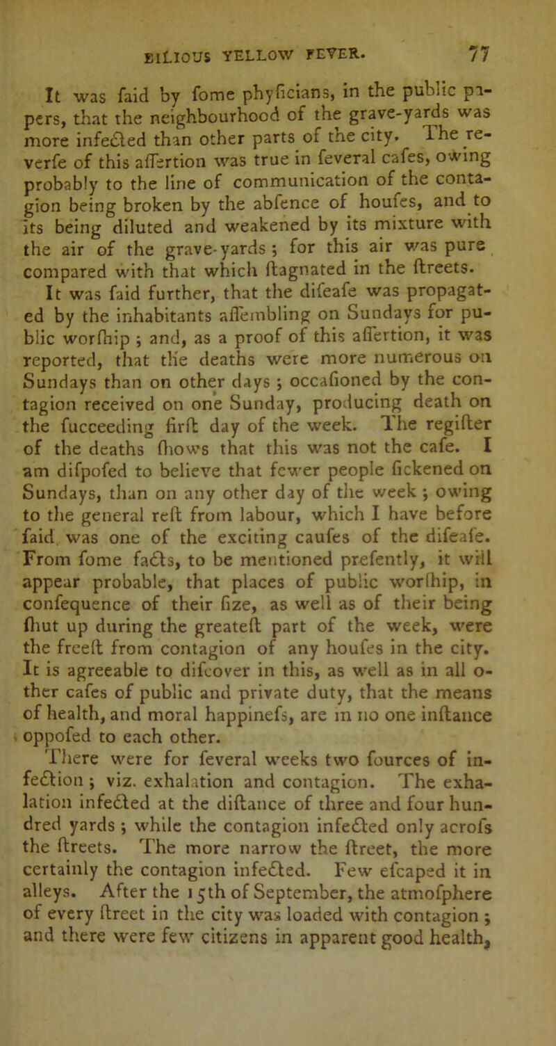 It was faid by Tome phyficians, in the public pa- pers, that the neighbourhood of the grave-yards was more infeCted than other parts ot tne city. The re- verfe of this afTertion was true in feveral cafes, owing probably to the line of communication of the conta- gion being broken by the abfence of homes, and to its being diluted and weakened by its mixture with the air of the grave-yards ; for this air was purs compared with that which ftagnated in the ftreets. It was faid further, that the difeafe was propagat- ed by the inhabitants aflembling on Sundays tor pu- blic worfnip ; and, as a proof of this afTertion, it was reported, that the deaths were more numerous on Sundays than on other days ; occafioned by the con- tagion received on one Sunday, producing death on the fucceeding firft day of the week. The regifler of the deaths (hows that this was not the cafe. I am difpofed to believe that fewer people fickened on Sundays, than on any other day of the week •, owing to the general reft from labour, which I have before faid was one of the exciting caufes of the difeafe. From fome faCts, to be mentioned prefently, it wiil appear probable, that places of public worlhip, in confequence of their fize, as well as of their being (hut up during the greateft part of the week, were the freeft from contagion of any houfes in the city. It is agreeable to difeover in this, as well as in all o- ther cafes of public and private duty, that the means of health, and moral happinefs, are in no one inftance oppofed to each other. There were for feveral weeks two fources of in- fection ; viz. exhalation and contagion. The exha- lation infeded at the didance of three and four hun- dred yards ; while the contagion infeCted only acrol's the ftreets. The more narrow the ftreet, the more certainly the contagion infeCted. Few efcaped it in alleys. After the 15th of September, the atmofphere of every ftreet in the city was loaded with contagion ; and there were few citizens in apparent good health.