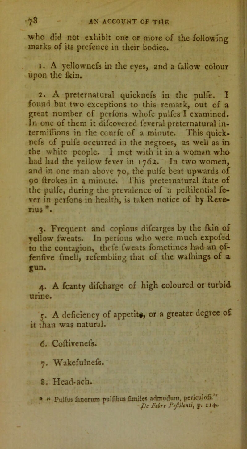 •who did not exhibit one or more of the following marks of its prefence in their bodies. 1. A yellownefs in the eyes, and a fallow colour upon the Ikin. 2. A preternatural quicknefs in the pulfe. I found but two exceptions to this remark, out of a great number of perfons whofe pulfes I examined. In one of them it difcovered feveral preternatural in- termifiions in the ccurfe of a minute. This quick- nefs of pulfe occurred in the negroes, as well as in the white people. I met with it in a woman who had had the yellow fever in 176a. In two women, and in one man above 70, the pulfe beat upwards of 90 ftrokes in a minute. This preternatural date of the pulfe, during the prevalence of a peltilential fe- ver in perfons in health, is taken notice of by Reve- rius *. 3. Frequent and copious difcarges by the fkin of yellow fweats. In perfons who w'ere much expofed to the contagion, thcfe fweats fometimes had an of- fenGve fmell, refembiiug that of the wafliings of a gun. 4. A fcanty difcharge of high coloured or turbid urine. 5. A deficiency of appetite, or a greater degree of it than was natural. 6. Coflivenefs. 7. Wakefulnefs. 8. Head-ach. • ** Pulfus fanorujn pulfibut fimiles admocfnrn, periculofi. ’ fie Fibre fie/Iilenti, p. U4>